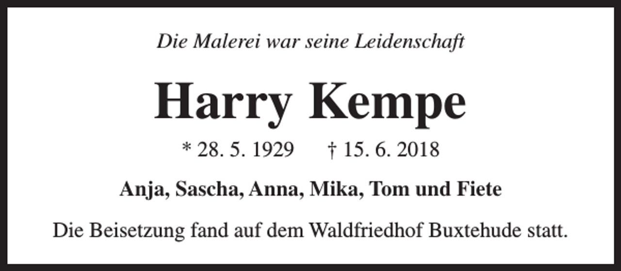 <p>Die Malerei war seine Leidenschaft</p><p>Harry Kempe<br />* 28. 5. 1929</p><p>† 15. 6. 2018</p><p>Anja, Sascha, Anna, Mika, Tom und Fiete<br />Die Beisetzung fand auf dem Waldfriedhof Buxtehude statt.</p>