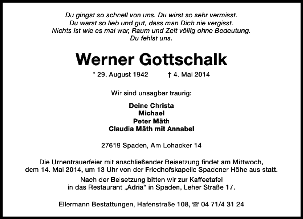 <p>Du gingst so schnell von uns. Du wirst so sehr vermisst.<br />Du warst so lieb und gut, dass man Dich nie vergisst.<br />Nichts ist wie es mal war, Raum und Zeit völlig ohne Bedeutung.<br />Du fehlst uns.</p><p>Werner Gottschalk<br />* 29. August 1942</p><p>† 4. Mai 2014</p><p>Wir sind unsagbar traurig:<br />Deine Christa<br />Michael<br />Peter Mäth<br />Claudia Mäth mit Annabel<br />27619 Spaden, Am Lohacker 14<br />Die Urnentrauerfeier mit anschließender Beisetzung findet am Mittwoch,<br />dem 14. Mai 2014, um 13 Uhr von der Friedhofskapelle Spadener Höhe aus statt.<br />Nach der Beisetzung bitten wir zur Kaffeetafel<br />in das Restaurant „Adria“ in Spaden, Leher Straße 17.<br />Ellermann Bestattungen, Hafenstraße 108, s 04 71/4 31 24</p>
