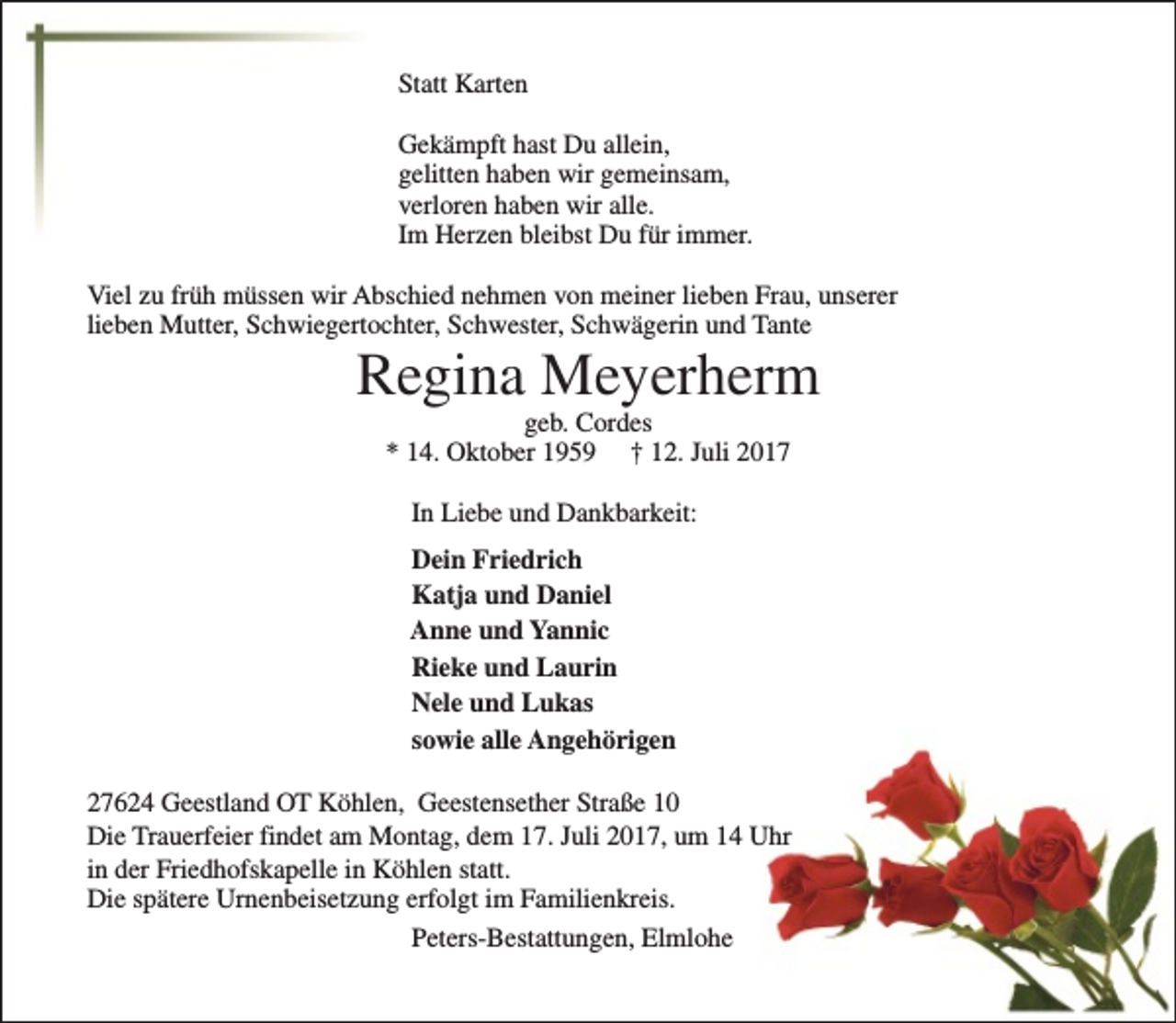 <p>Statt Karten<br />Gekämpft hast Du allein,<br />gelitten haben wir gemeinsam,<br />verloren haben wir alle.<br />Im Herzen bleibst Du für immer.<br />Viel zu früh müssen wir Abschied nehmen von meiner lieben Frau, unserer<br />lieben Mutter, Schwiegertochter, Schwester, Schwägerin und Tante</p><p>Regina Meyerherm<br />geb. Cordes<br />* 14. Oktober 1959 † 12. Juli 2017<br />In Liebe und Dankbarkeit:<br />Dein Friedrich<br />Katja und Daniel<br />Anne und Yannic<br />Rieke und Laurin<br />Nele und Lukas<br />sowie alle Angehörigen</p><p>27624 Geestland OT Köhlen, Geestensether Straße 10<br />Die Trauerfeier findet am Montag, dem 17. Juli 2017, um 14 Uhr<br />in der Friedhofskapelle in Köhlen statt.<br />Die spätere Urnenbeisetzung erfolgt im Familienkreis.<br />Peters-Bestattungen, Elmlohe</p>