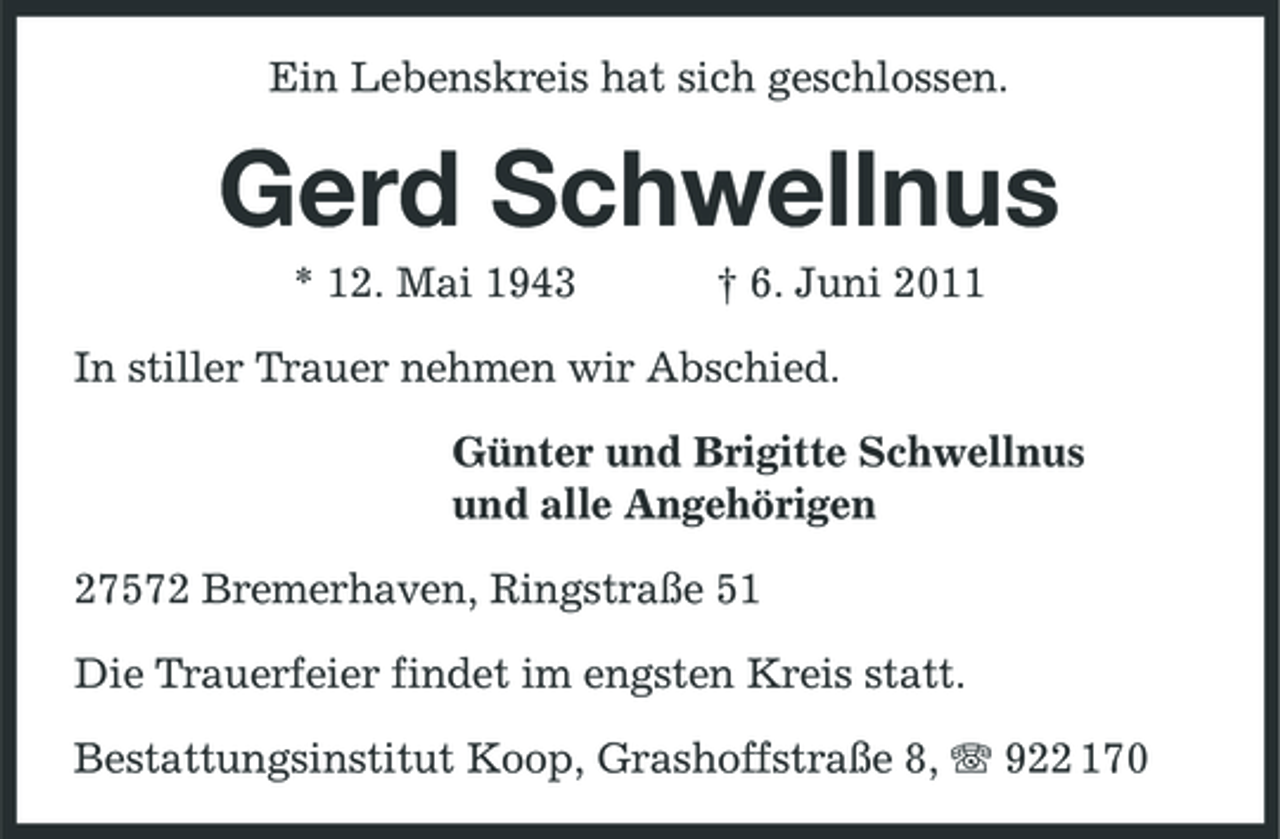 <p>Ein Lebenskreis hat sich geschlossen.</p><p>Gerd Schwellnus<br />* 12. Mai 1943 † 6. Juni 2011 In stiller Trauer nehmen wir Abschied. Günter und Brigitte Schwellnus und alle Angehörigen 27572 Bremerhaven, Ringstraße 51 Die Trauerfeier findet im engsten Kreis statt. Bestattungsinstitut Koop, Grashoffstraße 8, 922 170</p>