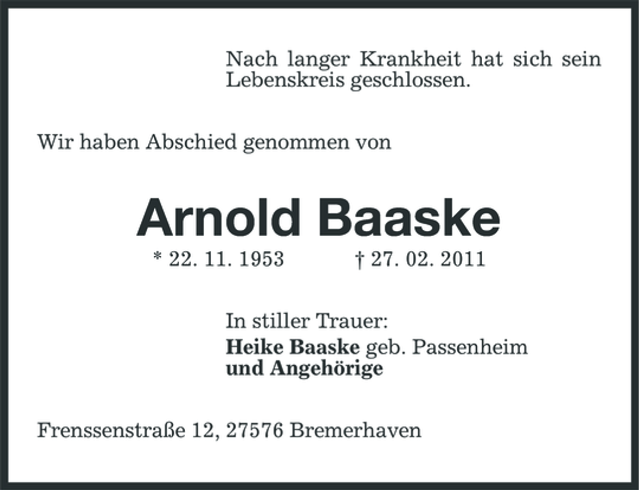 <p>Nach langer Krankheit hat sich sein Lebenskreis geschlossen. Wir haben Abschied genommen von</p><p>Arnold Baaske<br />* 22. 11. 1953 † 27. 02. 2011 In stiller Trauer: Heike Baaske geb. Passenheim und Angehörige Frenssenstraße 12, 27576 Bremerhaven</p>