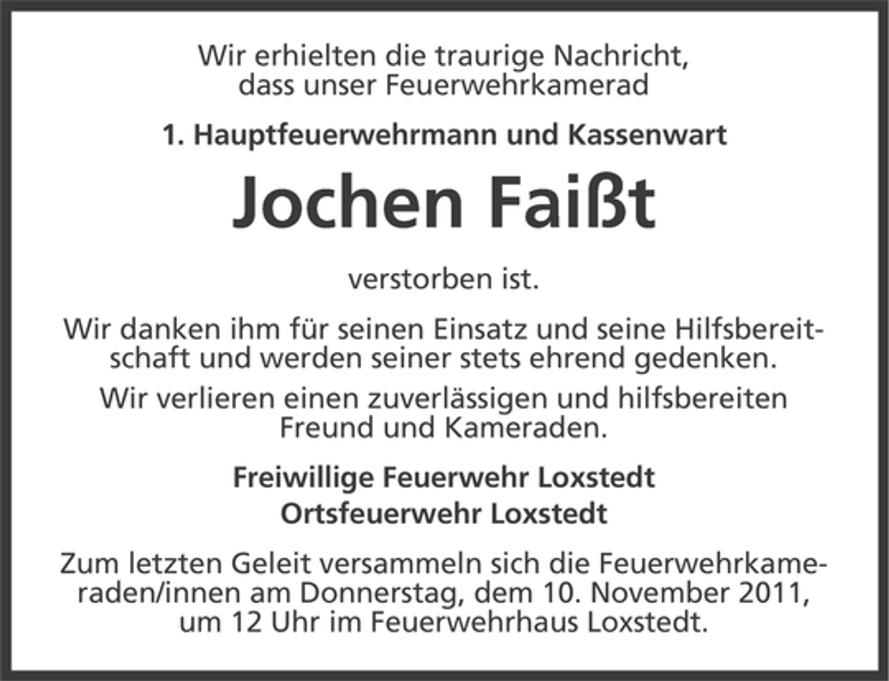 <p>Wir erhielten die traurige Nachricht,<br />dass unser Feuerwehrkamerad<br />1. Hauptfeuerwehrmann und Kassenwart</p><p>Jochen Faißt<br />verstorben ist.<br />Wir danken ihm für seinen Einsatz und seine Hilfsbereitschaft und werden seiner stets ehrend gedenken.<br />Wir verlieren einen zuverlässigen und hilfsbereiten<br />Freund und Kameraden.<br />Freiwillige Feuerwehr Loxstedt<br />Ortsfeuerwehr Loxstedt<br />Zum letzten Geleit versammeln sich die Feuerwehrkameraden/innen am Donnerstag, dem 10. November 2011,<br />um 12 Uhr im Feuerwehrhaus Loxstedt.</p>