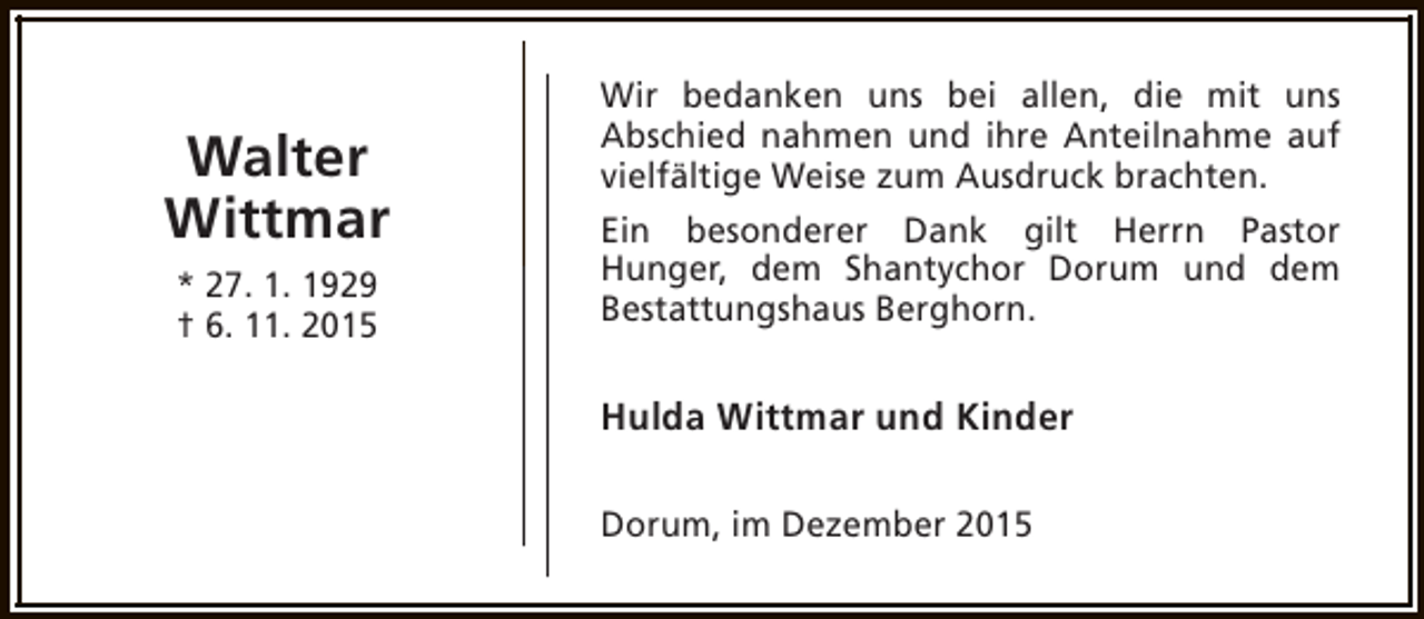 <p>Walter<br />Wittmar<br />* 27. 1. 1929<br />† 6. 11. 2015</p><p>Wir bedanken uns bei allen, die mit uns<br />Abschied nahmen und ihre Anteilnahme auf<br />vielfältige Weise zum Ausdruck brachten.<br />Ein besonderer Dank gilt Herrn Pastor<br />Hunger, dem Shantychor Dorum und dem<br />Bestattungshaus Berghorn.</p><p>Hulda Wittmar und Kinder<br />Dorum, im Dezember 2015</p>