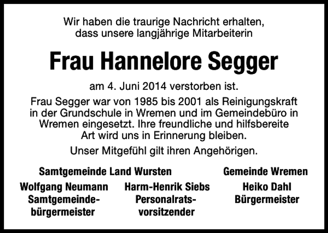 <p>Wir haben die traurige Nachricht erhalten,<br />dass unsere langjährige Mitarbeiterin</p><p>Frau Hannelore Segger<br />am 4. Juni 2014 verstorben ist.<br />Frau Segger war von 1985 bis 2001 als Reinigungskraft<br />in der Grundschule in Wremen und im Gemeindebüro in<br />Wremen eingesetzt. Ihre freundliche und hilfsbereite<br />Art wird uns in Erinnerung bleiben.<br />Unser Mitgefühl gilt ihren Angehörigen.<br />Samtgemeinde Land Wursten<br />Wolfgang Neumann Harm-Henrik Siebs<br />SamtgemeindePersonalratsbürgermeister<br />vorsitzender</p><p>Gemeinde Wremen<br />Heiko Dahl<br />Bürgermeister</p>