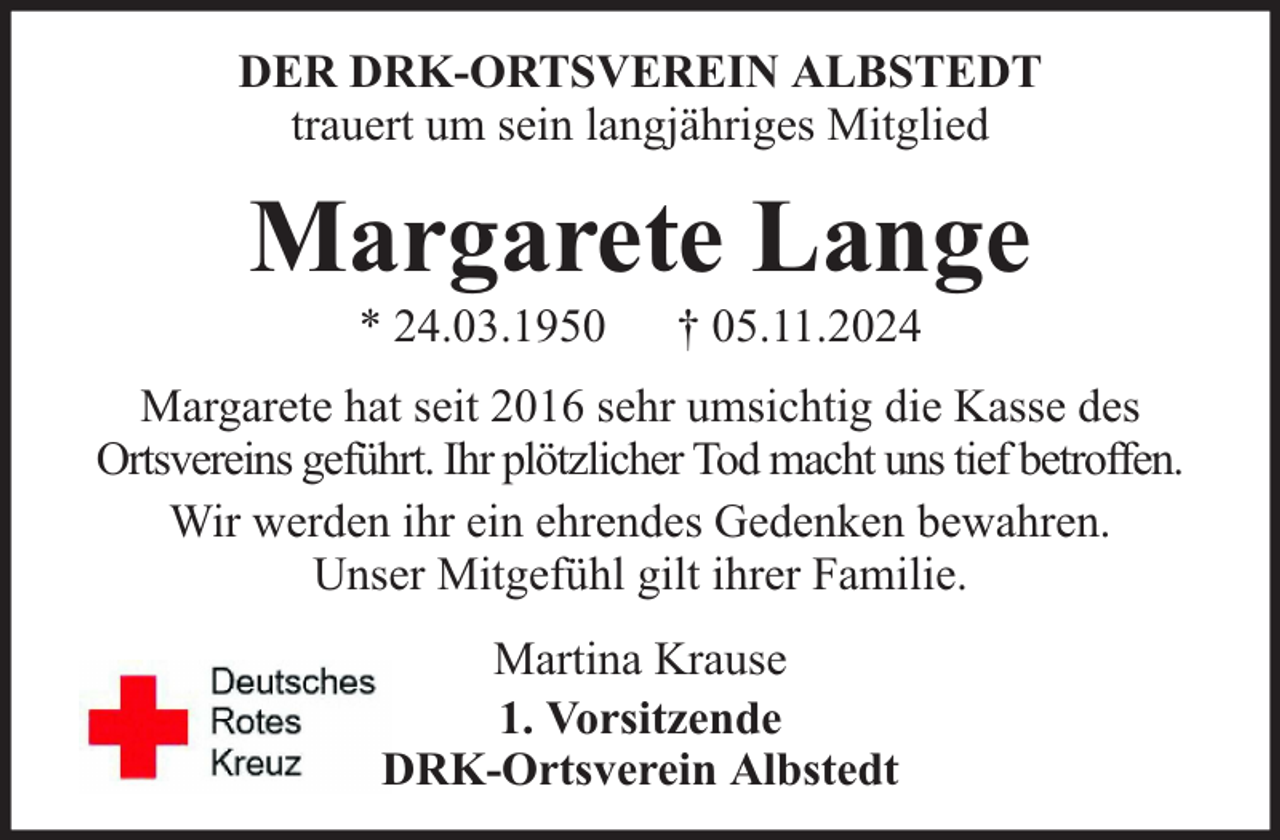 <p>DER DRK-ORTSVEREIN ALBSTEDT<br />trauert um sein langjähriges Mitglied</p><p>Margarete Lange<br />* 24.03.1950</p><p>† 05.11.2024</p><p>Margarete hat seit 2016 sehr umsichtig die Kasse des<br />Ortsvereins geführt. Ihr plötzlicher Tod macht uns tief betroffen.<br />Wir werden ihr ein ehrendes Gedenken bewahren.<br />Unser Mitgefühl gilt ihrer Familie.<br />Martina Krause<br />1. Vorsitzende<br />DRK-Ortsverein Albstedt</p>