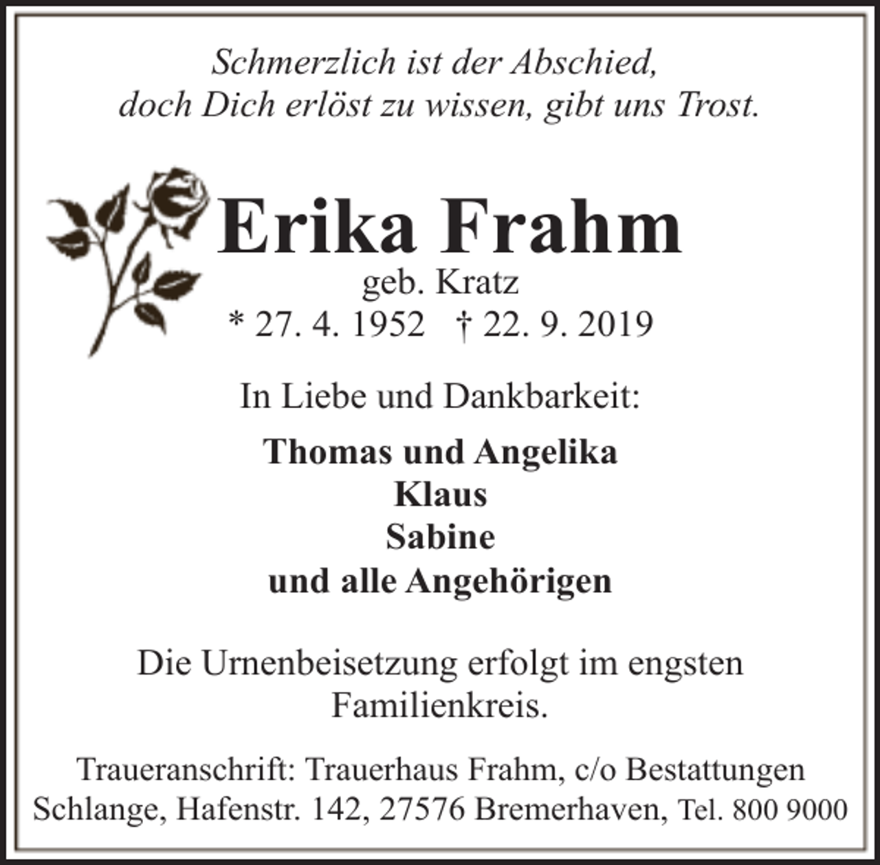 <p>Schmerzlich ist der Abschied,<br />doch Dich erlöst zu wissen, gibt uns Trost.</p><p>Erika<br />Frahm<br />geb. Kratz<br />* 27. 4. 1952 † 22. 9. 2019<br />In Liebe und Dankbarkeit:<br />Thomas und Angelika<br />Klaus<br />Sabine<br />und alle Angehörigen<br />Die Urnenbeisetzung erfolgt im engsten<br />Familienkreis.<br />Traueranschrift: Trauerhaus Frahm, c/o Bestattungen<br />Schlange, Hafenstr. 142, 27576 Bremerhaven, Tel. 800 9000</p>