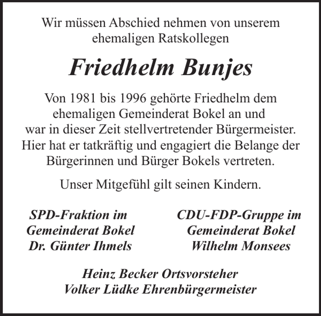 <p>Wir müssen Abschied nehmen von unserem<br />ehemaligen Ratskollegen</p><p>Friedhelm Bunjes<br />Von 1981 bis 1996 gehörte Friedhelm dem<br />ehemaligen Gemeinderat Bokel an und<br />war in dieser Zeit stellvertretender Bürgermeister.<br />Hier hat er tatkräftig und engagiert die Belange der<br />Bürgerinnen und Bürger Bokels vertreten.<br />Unser Mitgefühl gilt seinen Kindern.<br />SPD-Fraktion im<br />Gemeinderat Bokel<br />Dr. Günter Ihmels</p><p>CDU-FDP-Gruppe im<br />Gemeinderat Bokel<br />Wilhelm Monsees</p><p>Heinz Becker Ortsvorsteher<br />Volker Lüdke Ehrenbürgermeister</p>