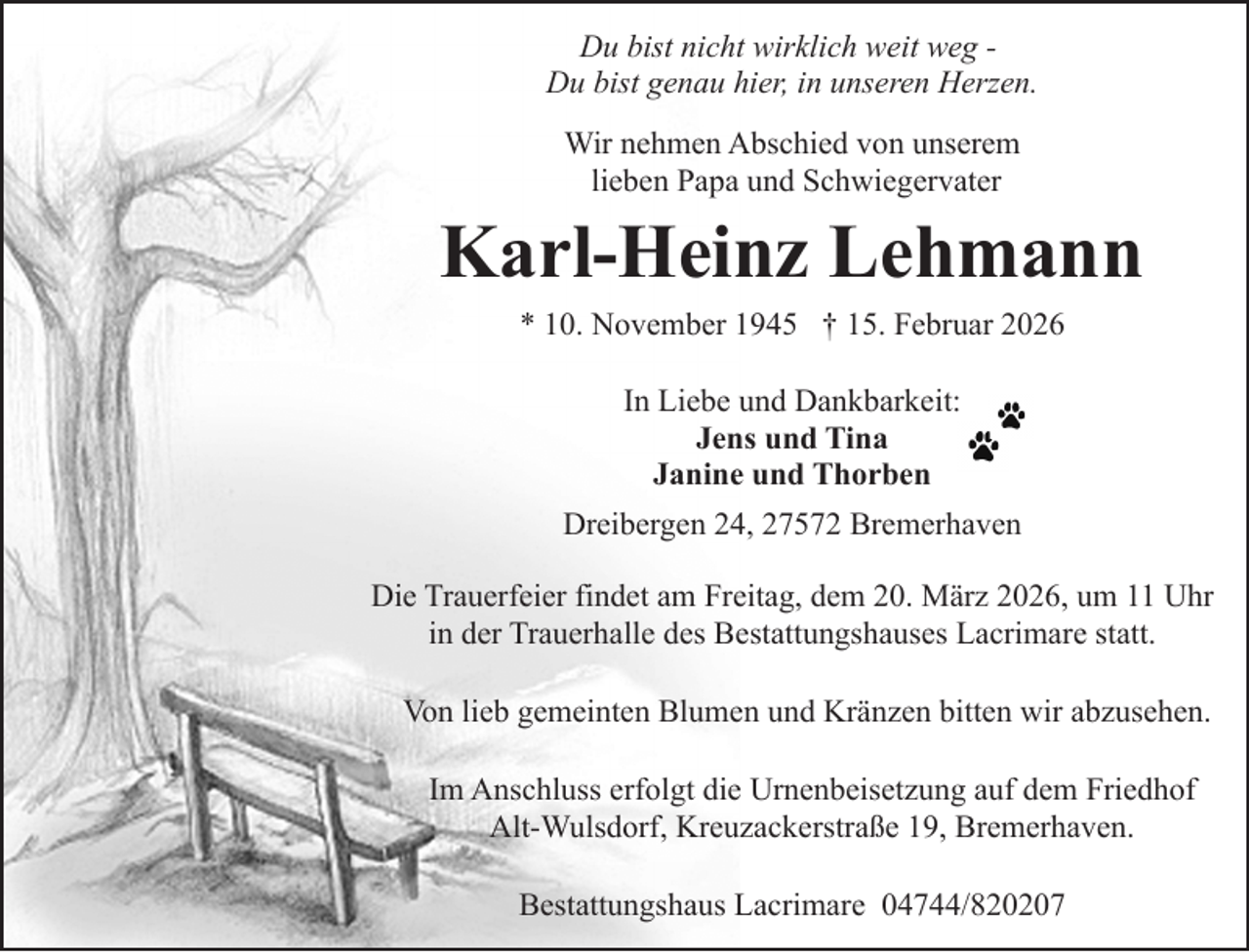 <p>Du bist nicht wirklich weit weg Du bist genau hier, in unseren Herzen.<br />Wir nehmen Abschied von unserem<br />lieben Papa und Schwiegervater</p><p>Karl-Heinz Lehmann<br />* 10. November 1945 † 15. Februar 2026<br />In Liebe und Dankbarkeit:<br />Jens und Tina<br />Janine und Thorben<br />Dreibergen 24, 27572 Bremerhaven<br />Die Trauerfeier findet am Freitag, dem 20. März 2026, um 11 Uhr<br />in der Trauerhalle des Bestattungshauses Lacrimare statt.<br />Von lieb gemeinten Blumen und Kränzen bitten wir abzusehen.<br />Im Anschluss erfolgt die Urnenbeisetzung auf dem Friedhof<br />Alt-Wulsdorf, Kreuzackerstraße 19, Bremerhaven.<br />Bestattungshaus Lacrimare 04744/820207</p>