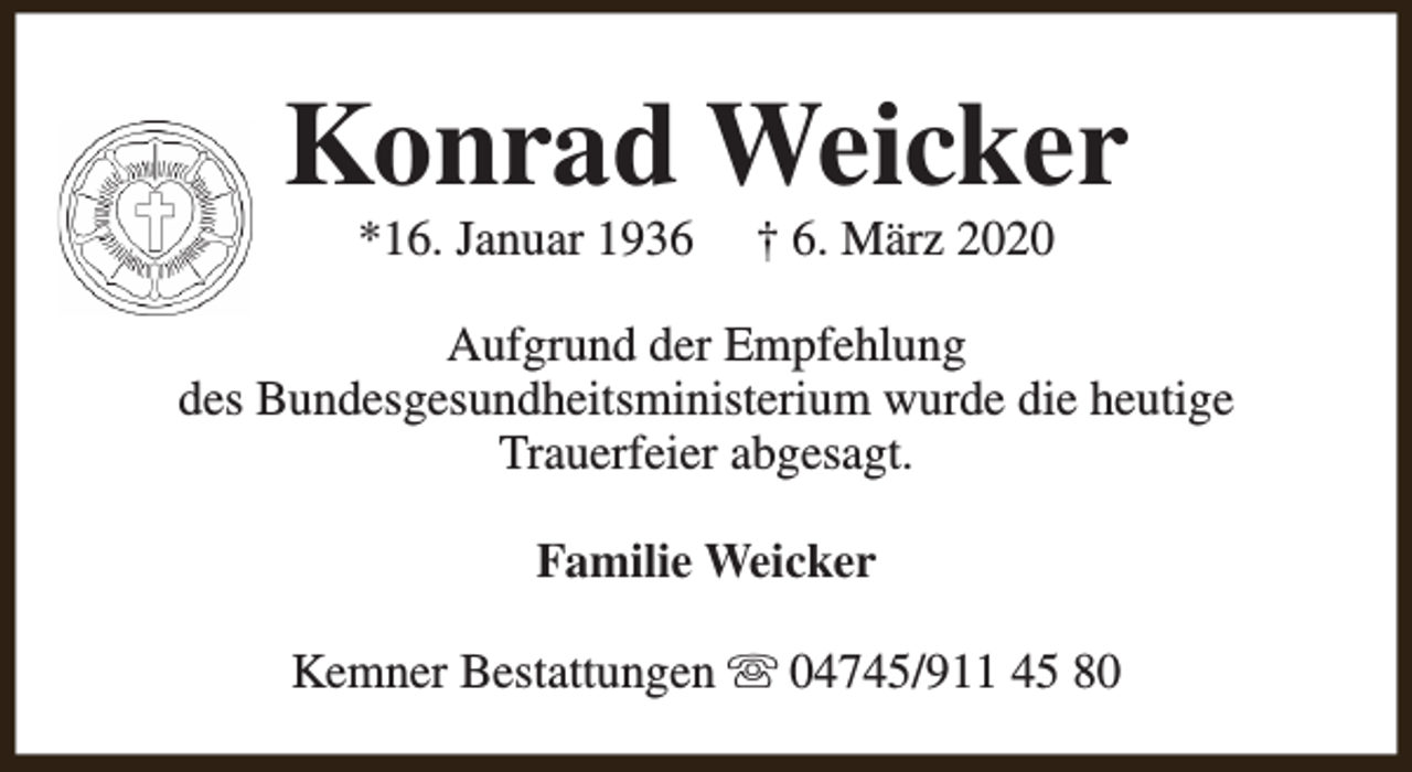 <p>Konrad Weicker<br />*16. Januar 1936</p><p>† 6. März 2020</p><p>Aufgrund der Empfehlung<br />des Bundesgesundheitsministerium wurde die heutige<br />Trauerfeier abgesagt.<br />Familie Weicker<br />Kemner Bestattungen s 04745/911 45 80</p>