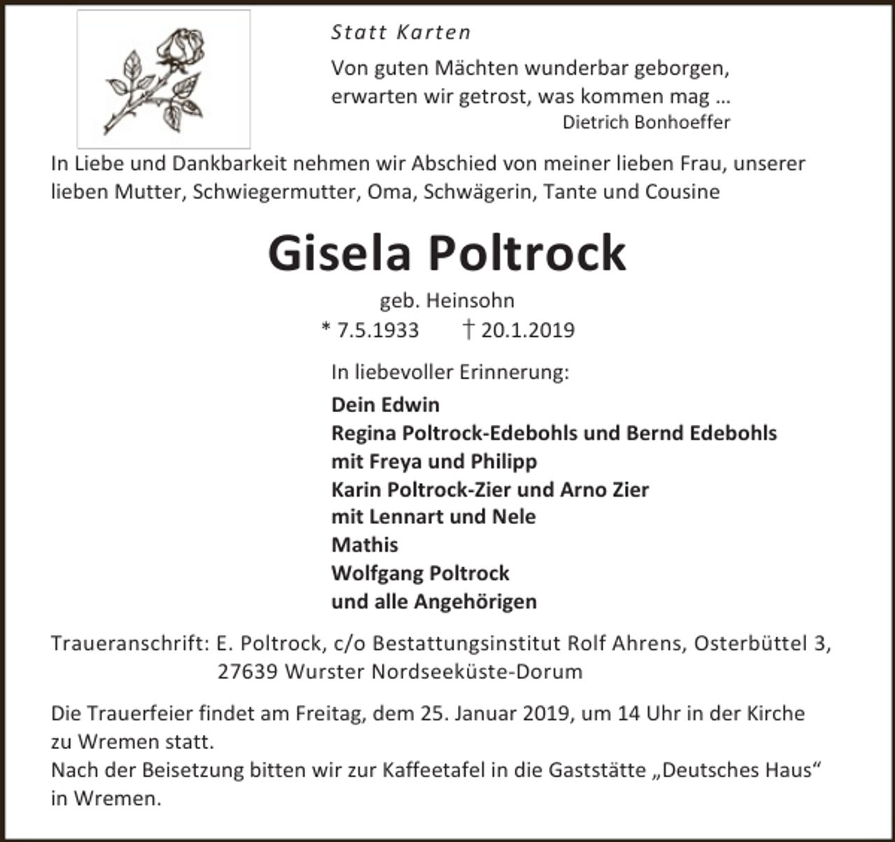 <p>S t a t t Ka rte n<br />Von guten Mächten wunderbar geborgen,<br />erwarten wir getrost, was kommen mag …<br />Dietrich Bonhoeffer</p><p>In Liebe und Dankbarkeit nehmen wir Abschied von meiner lieben Frau, unserer<br />lieben Mutter, Schwiegermutter, Oma, Schwägerin, Tante und Cousine</p><p>Gisela Poltrock<br />geb. Heinsohn<br />* 7.5.1933<br />† 20.1.2019</p><p>In liebevoller Erinnerung:<br />Dein Edwin<br />Regina Poltrock-Edebohls und Bernd Edebohls<br />mit Freya und Philipp<br />Karin Poltrock-Zier und Arno Zier<br />mit Lennart und Nele<br />Mathis<br />Wolfgang Poltrock<br />und alle Angehörigen<br />Traueranschrift: E. Poltrock, c/o Bestattungsinstitut Rolf Ahrens, Osterbüttel 3,<br />27639 Wurster Nordseeküste-Dorum<br />Die Trauerfeier findet am Freitag, dem 25. Januar 2019, um 14 Uhr in der Kirche<br />zu Wremen statt.<br />Nach der Beisetzung bitten wir zur Kaffeetafel in die Gaststätte „Deutsches Haus“<br />in Wremen.</p>