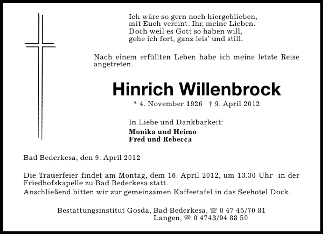 <p>Ich wäre so gern noch hiergeblieben,<br />mit Euch vereint, Ihr, meine Lieben.<br />Doch weil es Gott so haben will,<br />gehe ich fort, ganz leis' und still.<br />Nach einem erfüllten Leben habe ich meine letzte Reise<br />angetreten.</p><p>Hinrich Willenbrock<br />* 4. November 1926 † 9. April 2012</p><p>In Liebe und Dankbarkeit:<br />Monika und Heimo<br />Fred und Rebecca<br />Bad Bederkesa, den 9. April 2012<br />Die Trauerfeier findet am Montag, dem 16. April 2012, um 13.30 Uhr in der<br />Friedhofskapelle zu Bad Bederkesa statt.<br />Anschließend bitten wir zur gemeinsamen Kaffeetafel in das Seehotel Dock.<br />Bestattungsinstitut Gosda, Bad Bederkesa, s 0 47 45/70 81<br />Langen, s 0 4743/94 88 50</p>