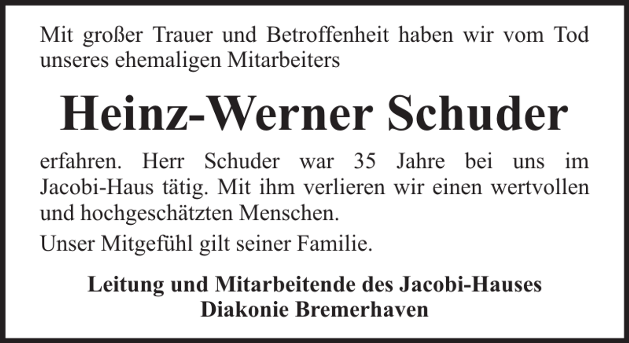 <p>Mit großer Trauer und Betroffenheit haben wir vom Tod<br />unseres ehemaligen Mitarbeiters</p><p>Heinz-Werner Schuder</p><p>erfahren. Herr Schuder war 35 Jahre bei uns im<br />Jacobi-Haus tätig. Mit ihm verlieren wir einen wertvollen<br />und hochgeschätzten Menschen.<br />Unser Mitgefühl gilt seiner Familie.<br />Leitung und Mitarbeitende des Jacobi-Hauses<br />Diakonie Bremerhaven</p>
