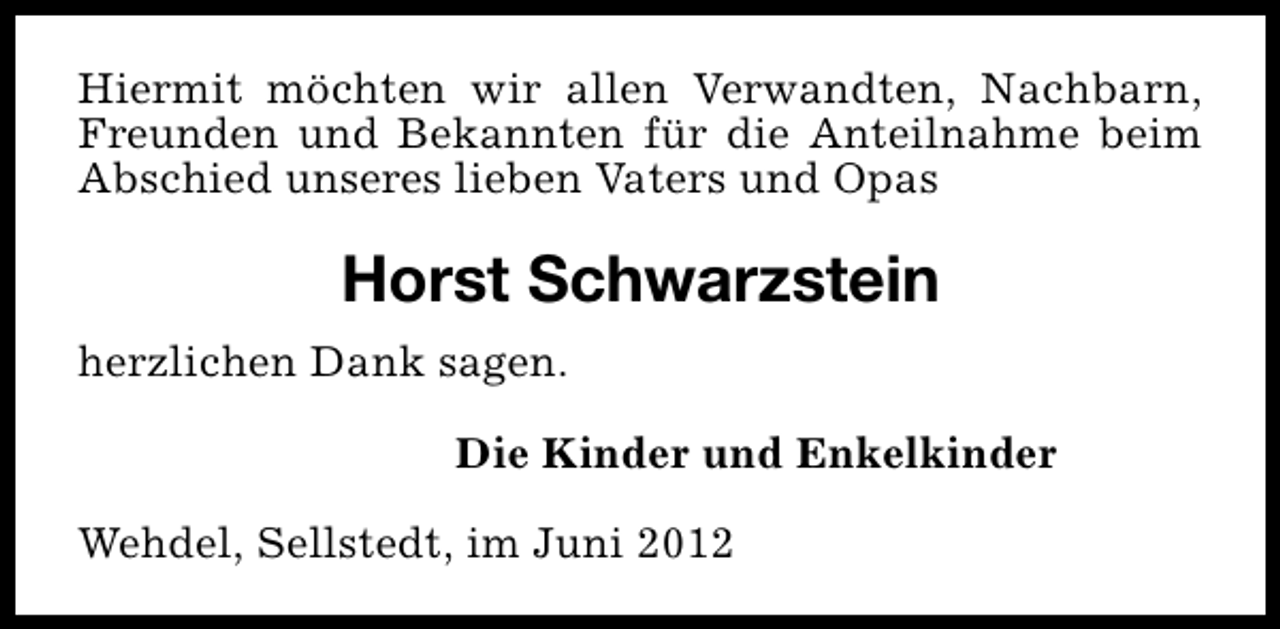 <p>Hiermit möchten wir allen Verwandten, Nachbarn,<br />Freunden und Bekannten für die Anteilnahme beim<br />Abschied unseres lieben Vaters und Opas</p><p>Horst Schwarzstein<br />herzlichen Dank sagen.<br />Die Kinder und Enkelkinder<br />Wehdel, Sellstedt, im Juni 2012</p>