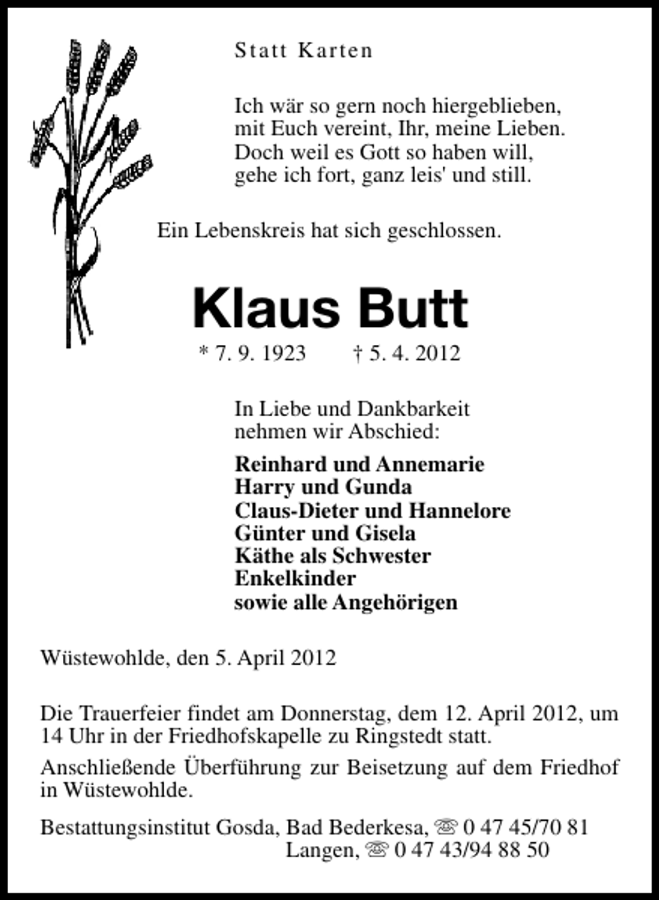 <p>Statt Karten<br />Ich wär so gern noch hiergeblieben,<br />mit Euch vereint, Ihr, meine Lieben.<br />Doch weil es Gott so haben will,<br />gehe ich fort, ganz leis' und still.<br />Ein Lebenskreis hat sich geschlossen.</p><p>Klaus Butt<br />* 7. 9. 1923</p><p>† 5. 4. 2012</p><p>In Liebe und Dankbarkeit<br />nehmen wir Abschied:<br />Reinhard und Annemarie<br />Harry und Gunda<br />Claus-Dieter und Hannelore<br />Günter und Gisela<br />Käthe als Schwester<br />Enkelkinder<br />sowie alle Angehörigen<br />Wüstewohlde, den 5. April 2012<br />Die Trauerfeier findet am Donnerstag, dem 12. April 2012, um<br />14 Uhr in der Friedhofskapelle zu Ringstedt statt.<br />Anschließende Überführung zur Beisetzung auf dem Friedhof<br />in Wüstewohlde.<br />Bestattungsinstitut Gosda, Bad Bederkesa, s 0 47 45/70 81<br />Langen, s 0 47 43/94 88 50</p>