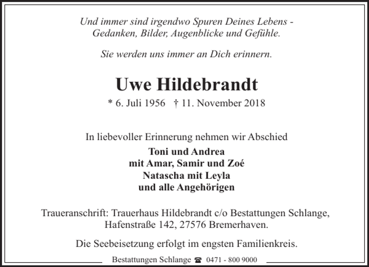 <p>Und immer sind irgendwo Spuren Deines Lebens Gedanken, Bilder, Augenblicke und Gefühle.<br />Sie werden uns immer an Dich erinnern.</p><p>Uwe Hildebrandt</p><p>* 6. Juli 1956 † 11. November 2018<br />In liebevoller Erinnerung nehmen wir Abschied<br />Toni und Andrea<br />mit Amar, Samir und Zoé<br />Natascha mit Leyla<br />und alle Angehörigen<br />Traueranschrift: Trauerhaus Hildebrandt c/o Bestattungen Schlange,<br />Hafenstraße 142, 27576 Bremerhaven.<br />Die Seebeisetzung erfolgt im engsten Familienkreis.<br />Bestattungen Schlange ( 0471 - 800 9000</p>
