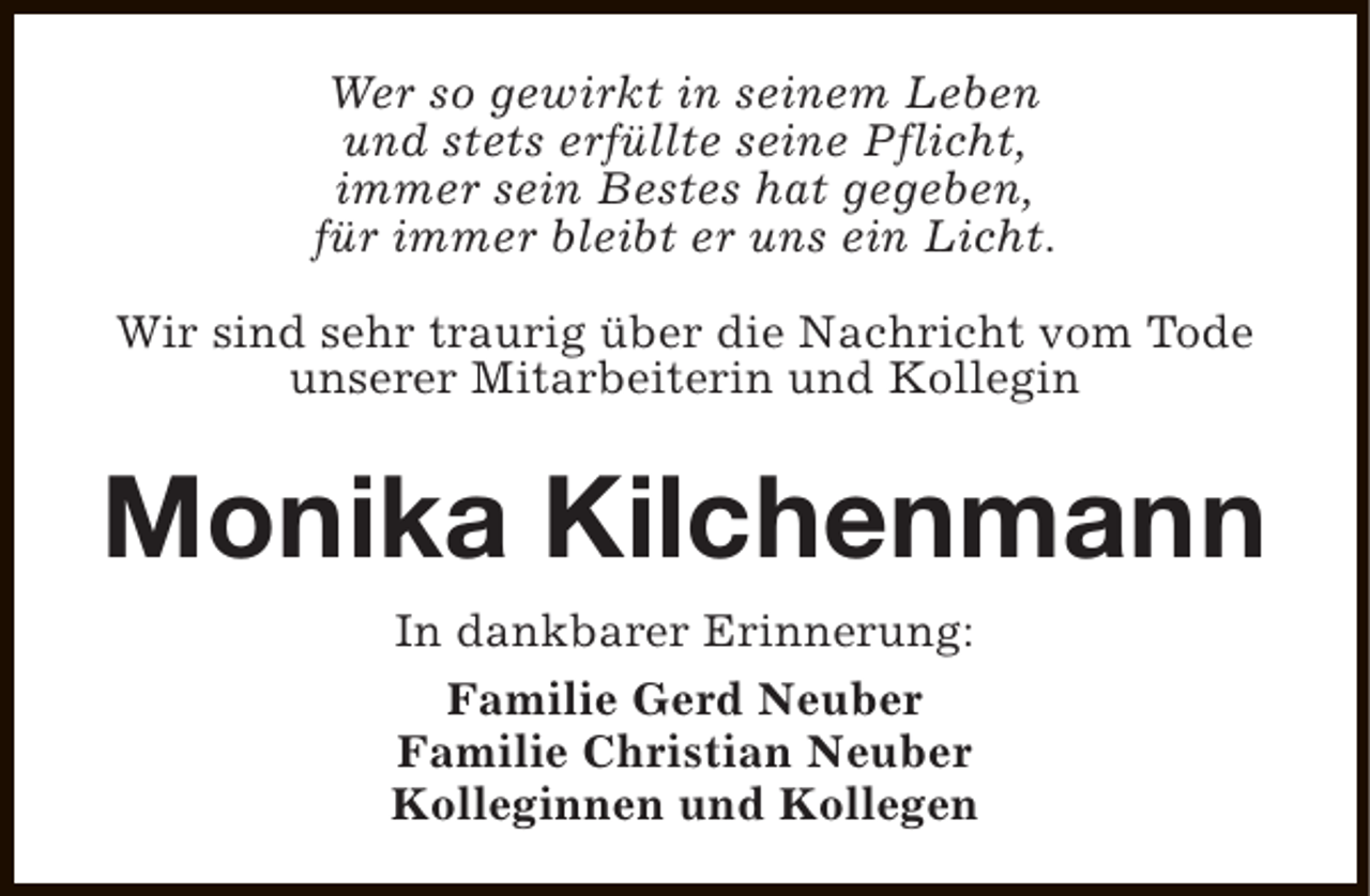 <p>Wer so gewirkt in seinem Leben<br />und stets erfüllte seine Pflicht,<br />immer sein Bestes hat gegeben,<br />für immer bleibt er uns ein Licht.<br />Wir sind sehr traurig über die Nachricht vom Tode<br />unserer Mitarbeiterin und Kollegin</p><p>Monika Kilchenmann<br />In dankbarer Erinnerung:<br />Familie Gerd Neuber<br />Familie Christian Neuber<br />Kolleginnen und Kollegen</p>