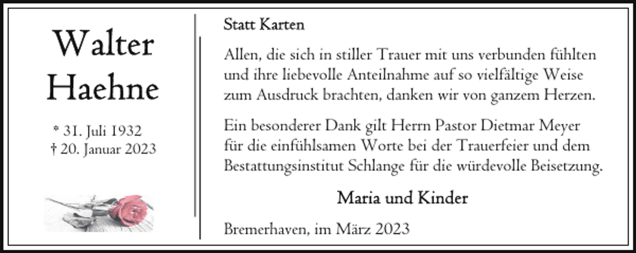 <p>Allen, die sich in stiller Trauer mit uns verbunden fühlten<br />und ihre liebevolle Anteilnahme auf so vielfältige Weise<br />zum Ausdruck brachten, danken wir von ganzem Herzen.<br />* 31. Juli 1932<br />† 20. Januar 2023</p><p>Ein besonderer Dank gilt Herrn Pastor Dietmar Meyer<br />für die einfühlsamen Worte bei der Trauerfeier und dem<br />Bestattungsinstitut Schlange für die würdevolle Beisetzung.<br />Bremerhaven, im März 2023</p>