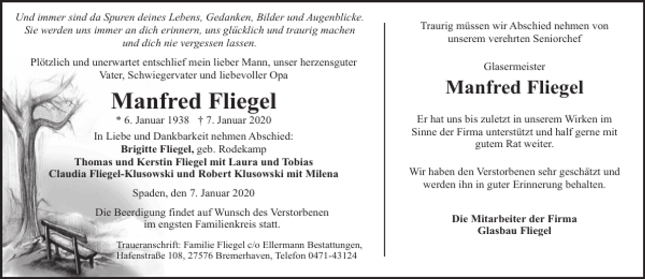 <p>Und immer sind da Spuren deines Lebens, Gedanken, Bilder und Augenblicke.<br />Sie werden uns immer an dich erinnern, uns glücklich und traurig machen<br />und dich nie vergessen lassen.<br />Plötzlich und unerwartet entschlief mein lieber Mann, unser herzensguter<br />Vater, Schwiegervater und liebevoller Opa</p><p>Manfred Fliegel</p><p>* 6. Januar 1938 † 7. Januar 2020<br />In Liebe und Dankbarkeit nehmen Abschied:<br />Brigitte Fliegel, geb. Rodekamp<br />Thomas und Kerstin Fliegel mit Laura und Tobias<br />Claudia Fliegel-Klusowski und Robert Klusowski mit Milena<br />Spaden, den 7. Januar 2020<br />Die Beerdigung findet auf Wunsch des Verstorbenen<br />im engsten Familienkreis statt.<br />Traueranschrift: Familie Fliegel c/o Ellermann Bestattungen,<br />Hafenstraße 108, 27576 Bremerhaven, Telefon 0471-43124</p><p>Traurig müssen wir Abschied nehmen von<br />unserem verehrten Seniorchef<br />Glasermeister</p><p>Manfred Fliegel<br />Er hat uns bis zuletzt in unserem Wirken im<br />Sinne der Firma unterstützt und half gerne mit<br />gutem Rat weiter.<br />Wir haben den Verstorbenen sehr geschätzt und<br />werden ihn in guter Erinnerung behalten.<br />Die Mitarbeiter der Firma<br />Glasbau Fliegel</p>