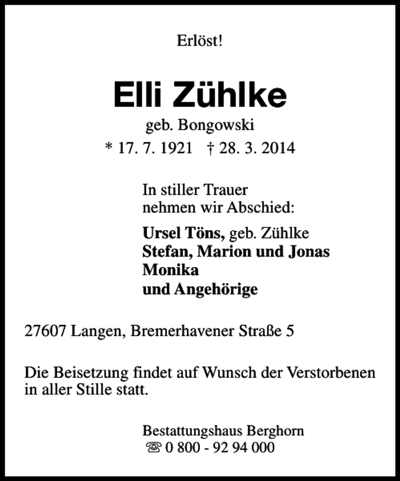 <p>Erlöst!</p><p>Elli Zühlke</p><p>geb. Bongowski<br />* 17. 7. 1921 † 28. 3. 2014<br />In stiller Trauer<br />nehmen wir Abschied:<br />Ursel Töns, geb. Zühlke<br />Stefan, Marion und Jonas<br />Monika<br />und Angehörige<br />27607 Langen, Bremerhavener Straße 5<br />Die Beisetzung findet auf Wunsch der Verstorbenen<br />in aller Stille statt.<br />Bestattungshaus Berghorn<br />s 0 800 - 92 94 000</p>