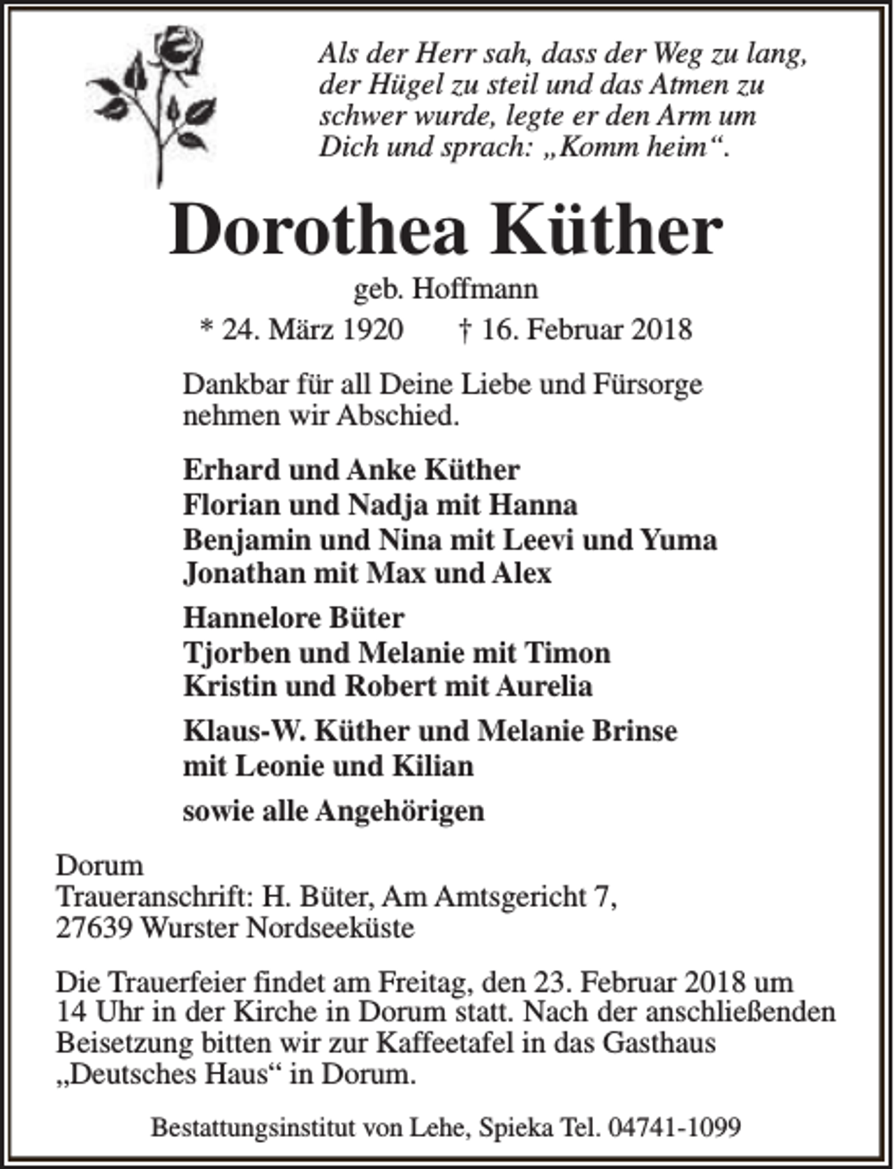 <p>Als der Herr sah, dass der Weg zu lang,<br />der Hügel zu steil und das Atmen zu<br />schwer wurde, legte er den Arm um<br />Dich und sprach: „Komm heim“.</p><p>Dorothea Küther<br />geb. Hoffmann<br />* 24. März 1920<br />† 16. Februar 2018</p><p>Dankbar für all Deine Liebe und Fürsorge<br />nehmen wir Abschied.<br />Erhard und Anke Küther<br />Florian und Nadja mit Hanna<br />Benjamin und Nina mit Leevi und Yuma<br />Jonathan mit Max und Alex<br />Hannelore Büter<br />Tjorben und Melanie mit Timon<br />Kristin und Robert mit Aurelia<br />Klaus-W. Küther und Melanie Brinse<br />mit Leonie und Kilian<br />sowie alle Angehörigen<br />Dorum<br />Traueranschrift: H. Büter, Am Amtsgericht 7,<br />27639 Wurster Nordseeküste<br />Die Trauerfeier findet am Freitag, den 23. Februar 2018 um<br />14 Uhr in der Kirche in Dorum statt. Nach der anschließenden<br />Beisetzung bitten wir zur Kaffeetafel in das Gasthaus<br />„Deutsches Haus“ in Dorum.<br />Bestattungsinstitut von Lehe, Spieka Tel. 04741-1099</p>