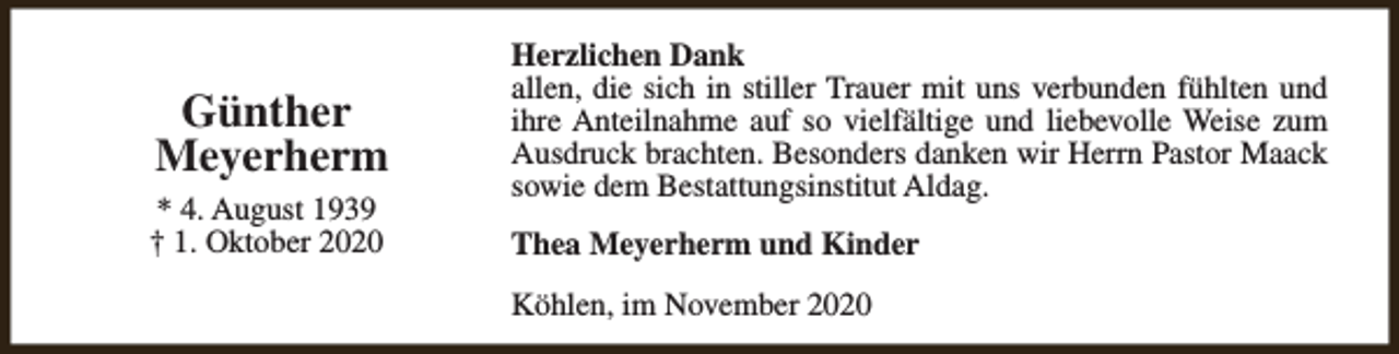 <p>Günther<br />Meyerherm<br />* 4. August 1939<br />† 1. Oktober 2020</p><p>Herzlichen Dank<br />allen, die sich in stiller Trauer mit uns verbunden fühlten und<br />ihre Anteilnahme auf so vielfältige und liebevolle Weise zum<br />Ausdruck brachten. Besonders danken wir Herrn Pastor Maack<br />sowie dem Bestattungsinstitut Aldag.<br />Thea Meyerherm und Kinder<br />Köhlen, im November 2020</p>