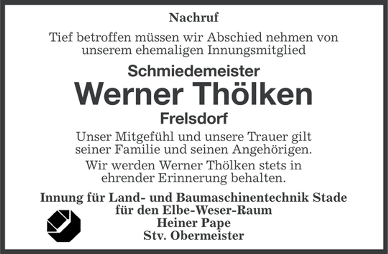 <p>Nachruf<br />Tief betroffen müssen wir Abschied nehmen von<br />unserem ehemaligen Innungsmitglied</p><p>Schmiedemeister</p><p>Werner Thölken<br />Frelsdorf<br />Unser Mitgefühl und unsere Trauer gilt<br />seiner Familie und seinen Angehörigen.<br />Wir werden Werner Thölken stets in<br />ehrender Erinnerung behalten.<br />Innung für Land- und Baumaschinentechnik Stade<br />für den Elbe-Weser-Raum<br />Heiner Pape<br />Stv. Obermeister</p>