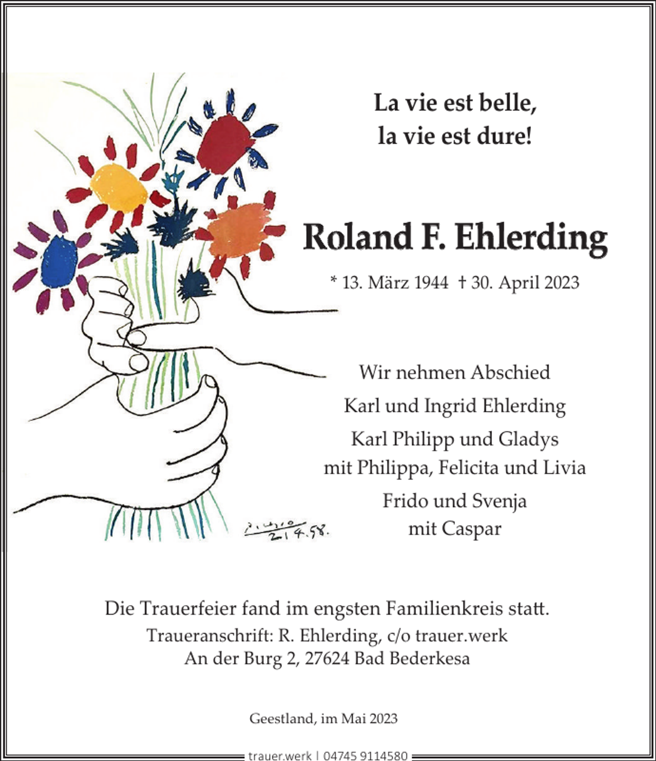 <p>La vie est belle,<br />la vie est dure!</p>
<p>Roland F. Ehlerding<br />* 13. März 1944 † 30. April 2023</p>
<p>Wir nehmen Abschied<br />Karl und Ingrid Ehlerding<br />Karl Philipp und Gladys<br />mitt Philippa, Felicita und Livia<br />Frido und Svenja<br />mit Caspar</p>
<p>Die Trauerfeier fand im engsten Familienkreis statt.<br />Traueranschrift: R. Ehlerding, c/o trauer.werk<br />An der Burg 2, 27624 Bad Bederkesa<br />Geestland, im Mai 2023<br />trauer.werk | 04745 9114580</p>