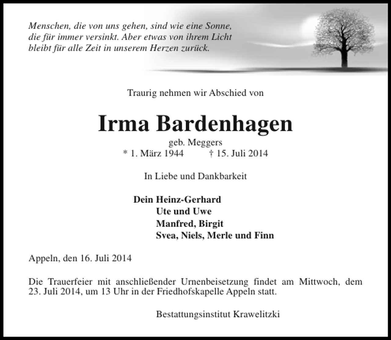<p>Menschen, die von uns gehen, sind wie eine Sonne,<br />die für immer versinkt. Aber etwas von ihrem Licht<br />bleibt für alle Zeit in unserem Herzen zurück.</p><p>Traurig nehmen wir Abschied von</p><p>Irma Bardenhagen<br />geb. Meggers<br />* 1. März 1944<br />† 15. Juli 2014<br />In Liebe und Dankbarkeit<br />Dein Heinz-Gerhard<br />Ute und Uwe<br />Manfred, Birgit<br />Svea, Niels, Merle und Finn<br />Appeln, den 16. Juli 2014<br />Die Trauerfeier mit anschließender Urnenbeisetzung findet am Mittwoch, dem<br />23. Juli 2014, um 13 Uhr in der Friedhofskapelle Appeln statt.<br />Bestattungsinstitut Krawelitzki</p>