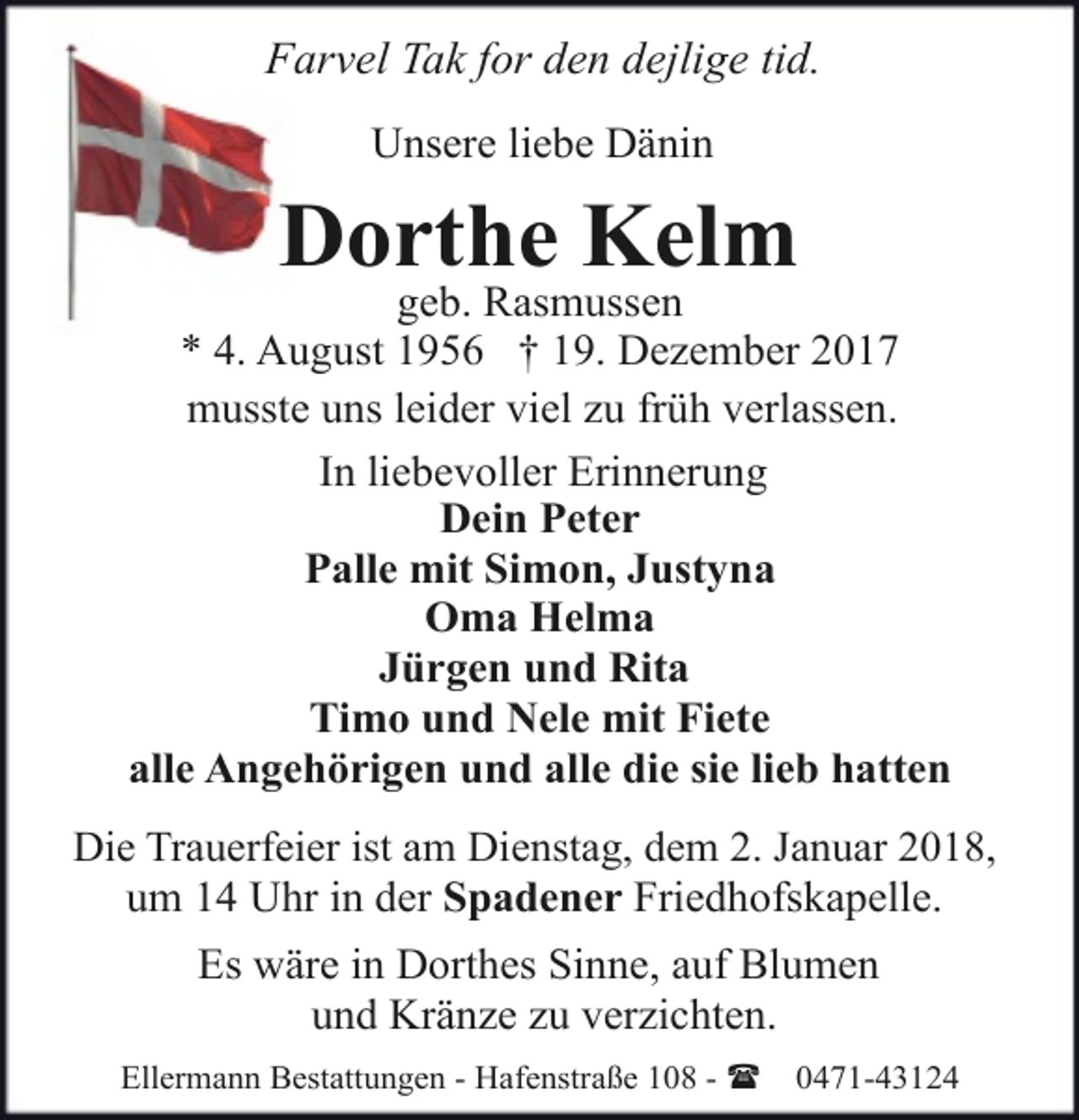 <p>Farvel Tak for den dejlige tid.<br />Unsere liebe Dänin</p><p>Dorthe Kelm</p><p>geb. Rasmussen<br />* 4. August 1956 † 19. Dezember 2017<br />musste uns leider viel zu früh verlassen.<br />In liebevoller Erinnerung<br />Dein Peter<br />Palle mit Simon, Justyna<br />Oma Helma<br />Jürgen und Rita<br />Timo und Nele mit Fiete<br />alle Angehörigen und alle die sie lieb hatten<br />Die Trauerfeier ist am Dienstag, dem 2. Januar 2018,<br />um 14 Uhr in der Spadener Friedhofskapelle.</p><p>Es wäre in Dorthes Sinne, auf Blumen<br />und Kränze zu verzichten.<br />Ellermann Bestattungen - Hafenstraße 108 - (</p><p>0471-43124</p>