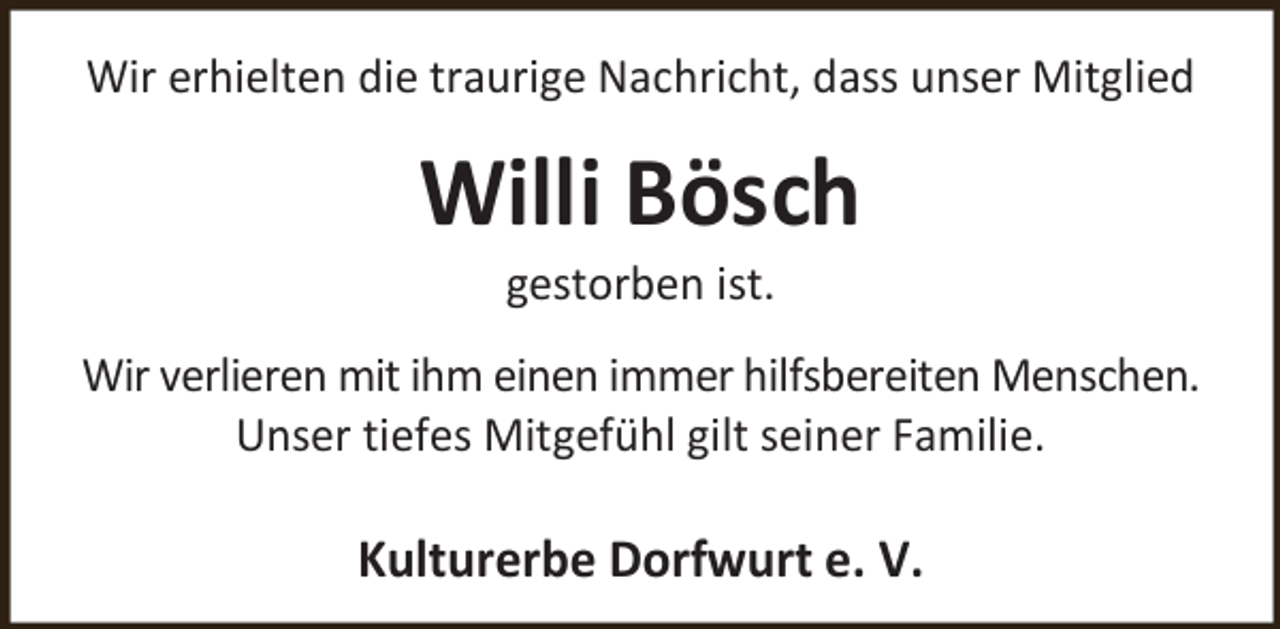 <p>Wir erhielten die traurige Nachricht, dass unser Mitglied</p><p>Willi Bösch<br />gestorben ist.</p><p>Wir verlieren mit ihm einen immer hilfsbereiten Menschen.<br />Unser tiefes Mitgefühl gilt seiner Familie.</p><p>Kulturerbe Dorfwurt e. V.</p>