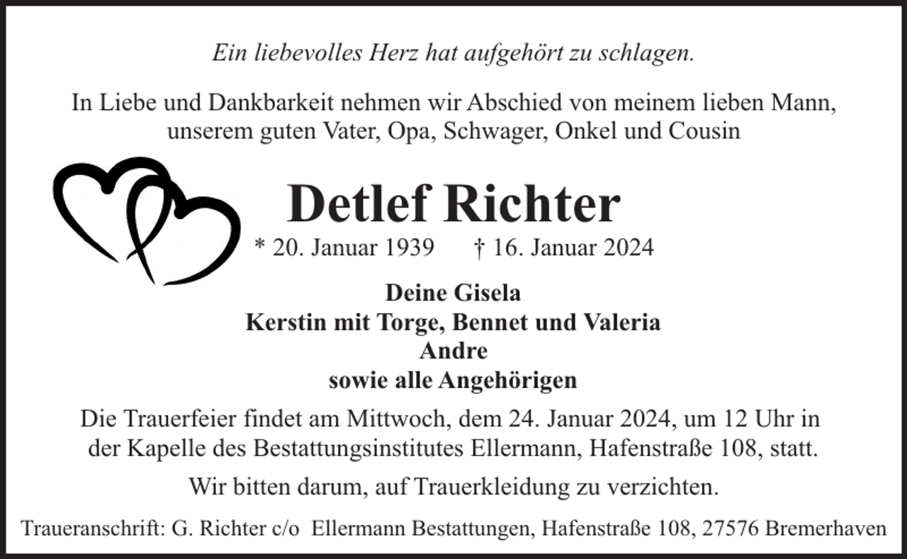 <p>Ein liebevolles Herz hat aufgehört zu schlagen.<br />In Liebe und Dankbarkeit nehmen wir Abschied von meinem lieben Mann,<br />unserem guten Vater, Opa, Schwager, Onkel und Cousin</p><p>Detlef Richter</p><p>* 20. Januar 1939</p><p>† 16. Januar 2024</p><p>Deine Gisela<br />Kerstin mit Torge, Bennet und Valeria<br />Andre<br />sowie alle Angehörigen<br />Die Trauerfeier findet am Mittwoch, dem 24. Januar 2024, um 12 Uhr in<br />der Kapelle des Bestattungsinstitutes Ellermann, Hafenstraße 108, statt.<br />Wir bitten darum, auf Trauerkleidung zu verzichten.<br />Traueranschrift: G. Richter c/o Ellermann Bestattungen, Hafenstraße 108, 27576 Bremerhaven</p>