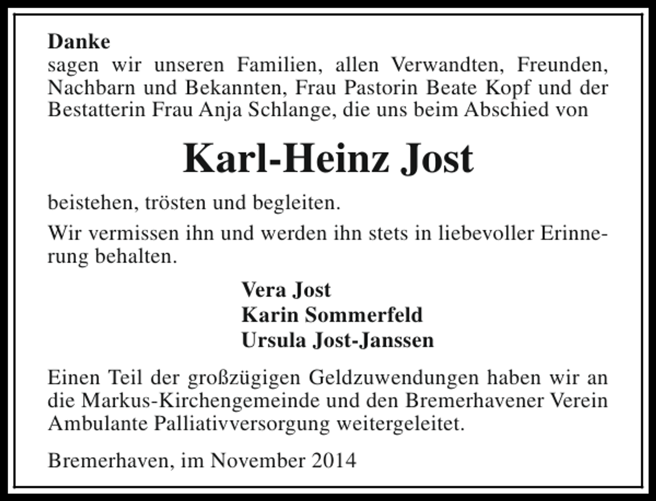 <p>Danke<br />sagen wir unseren Familien, allen Verwandten, Freunden,<br />Nachbarn und Bekannten, Frau Pastorin Beate Kopf und der<br />Bestatterin Frau Anja Schlange, die uns beim Abschied von</p><p>Karl-Heinz Jost<br />beistehen, trösten und begleiten.<br />Wir vermissen ihn und werden ihn stets in liebevoller Erinnerung behalten.<br />Vera Jost<br />Karin Sommerfeld<br />Ursula Jost-Janssen<br />Einen Teil der großzügigen Geldzuwendungen haben wir an<br />die Markus-Kirchengemeinde und den Bremerhavener Verein<br />Ambulante Palliativversorgung weitergeleitet.<br />Bremerhaven, im November 2014</p>