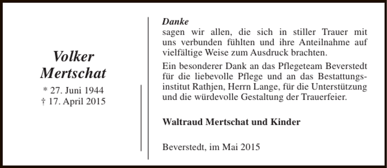 <p>Volker<br />Mertschat<br />* 27. Juni 1944<br />† 17. April 2015</p>
<p>Danke<br />sagen wir allen, die sich in stiller Trauer mit<br />uns verbunden fühlten und ihre Anteilnahme auf<br />vielfältige Weise zum Ausdruck brachten.<br />Ein besonderer Dank an das Pflegeteam Beverstedt<br />für die liebevolle Pflege und an das Bestattungsinstitut Rathjen, Herrn Lange, für die Unterstützung<br />und die würdevolle Gestaltung der Trauerfeier.<br />Waltraud Mertschat und Kinder<br />Beverstedt, im Mai 2015</p>