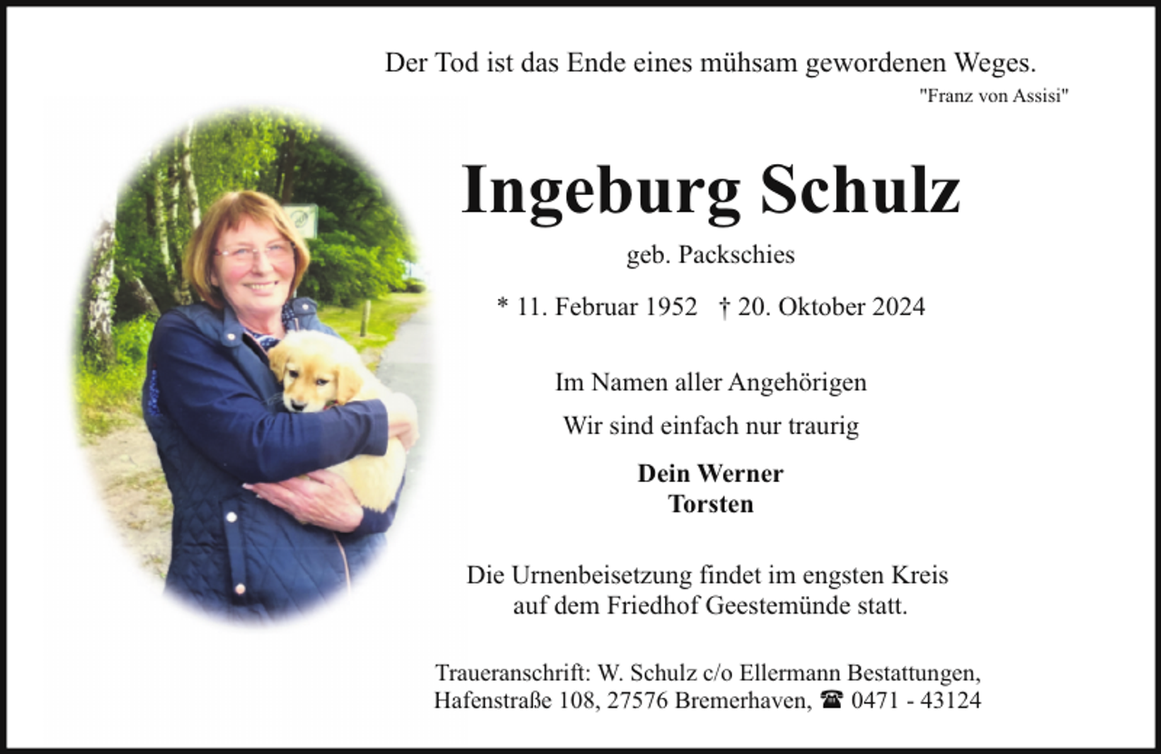 <p>Der Tod ist das Ende eines mühsam gewordenen Weges.<br />"Franz von Assisi"</p><p>Ingeburg Schulz<br />geb. Packschies<br />* 11. Februar 1952 † 20. Oktober 2024<br />Im Namen aller Angehörigen<br />Wir sind einfach nur traurig<br />Dein Werner<br />Torsten<br />Die Urnenbeisetzung findet im engsten Kreis<br />auf dem Friedhof Geestemünde statt.<br />Traueranschrift: W. Schulz c/o Ellermann Bestattungen,<br />Hafenstraße 108, 27576 Bremerhaven, ( 0471 - 43124</p>