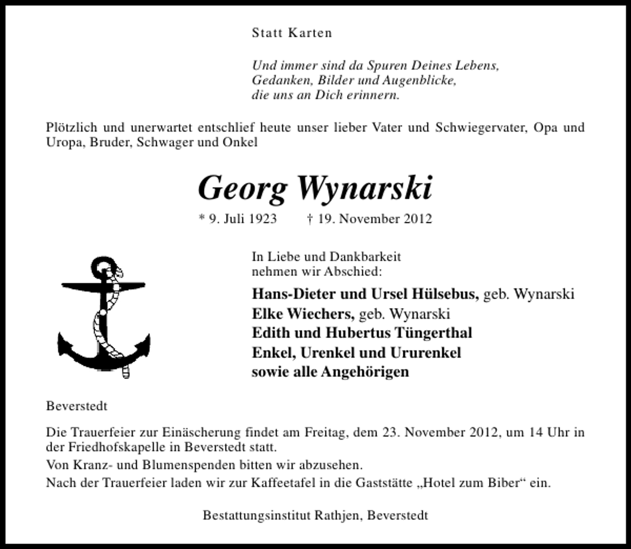 <p>Statt Karten<br />Und immer sind da Spuren Deines Lebens,<br />Gedanken, Bilder und Augenblicke,<br />die uns an Dich erinnern.<br />Plötzlich und unerwartet entschlief heute unser lieber Vater und Schwiegervater, Opa und<br />Uropa, Bruder, Schwager und Onkel</p><p>Georg Wynarski<br />* 9. Juli 1923</p><p>† 19. November 2012</p><p>In Liebe und Dankbarkeit<br />nehmen wir Abschied:</p><p>Hans-Dieter und Ursel Hülsebus, geb. Wynarski<br />Elke Wiechers, geb. Wynarski<br />Edith und Hubertus Tüngerthal<br />Enkel, Urenkel und Ururenkel<br />sowie alle Angehörigen<br />Beverstedt<br />Die Trauerfeier zur Einäscherung findet am Freitag, dem 23. November 2012, um 14 Uhr in<br />der Friedhofskapelle in Beverstedt statt.<br />Von Kranz- und Blumenspenden bitten wir abzusehen.<br />Nach der Trauerfeier laden wir zur Kaffeetafel in die Gaststätte „Hotel zum Biber“ ein.<br />Bestattungsinstitut Rathjen, Beverstedt</p>