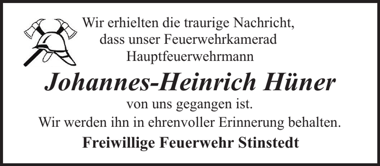 <p>Wir erhielten die traurige Nachricht,<br />dass unser Feuerwehrkamerad<br />Hauptfeuerwehrmann</p><p>Johannes-Heinrich Hüner</p><p>von uns gegangen ist.<br />Wir werden ihn in ehrenvoller Erinnerung behalten.</p><p>Freiwillige Feuerwehr Stinstedt</p>