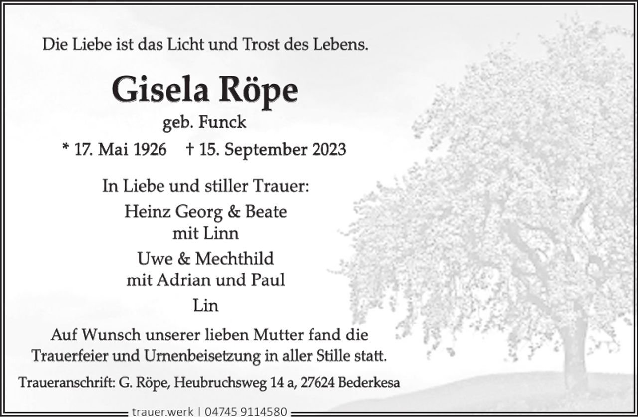 <p>Die Liebe ist das Licht und Trost des Lebens.</p><p>Gisela Röpe<br />geb. Funck</p><p>* 17. Mai 1926</p><p>† 15. September 2023</p><p>In Liebe und stiller Trauer:<br />Heinz Georg &amp; Beate<br />mit Linn<br />Uwe &amp; Mechthild<br />mit Adrian und Paul<br />Lin<br />Auf Wunsch unserer lieben Mutter fand die<br />Trauerfeier und Urnenbeisetzung in aller Stille statt.<br />Traueranschrift: G. Röpe, Heubruchsweg 14 a, 27624 Bederkesa<br />trauer.werk | 04745 9114580</p>