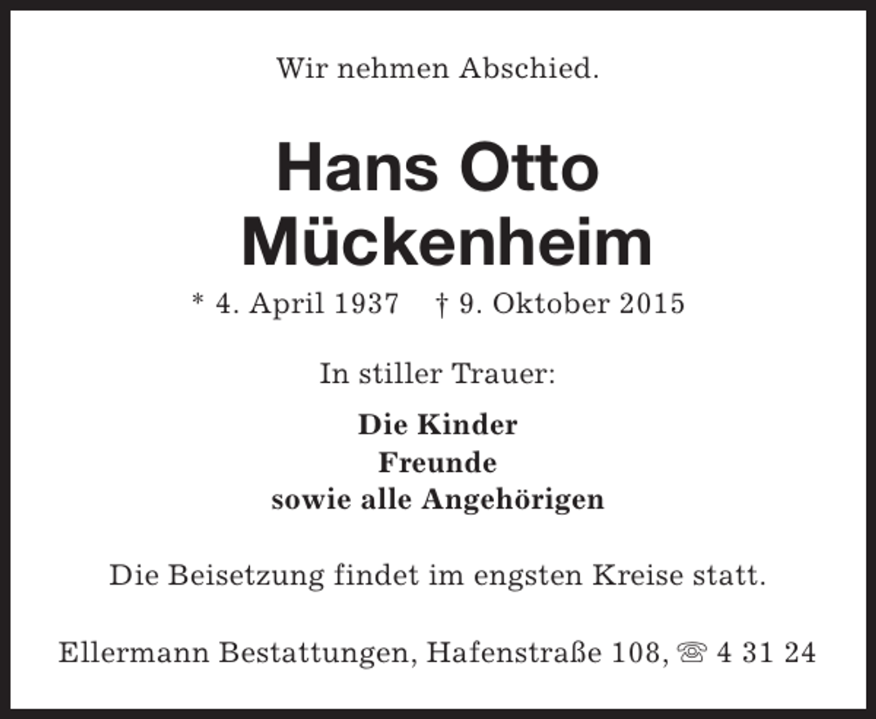 <p>Wir nehmen Abschied.</p><p>Hans Otto<br />Mückenheim</p><p>* 4. April 1937</p><p>† 9. Oktober 2015</p><p>In stiller Trauer:<br />Die Kinder<br />Freunde<br />sowie alle Angehörigen<br />Die Beisetzung findet im engsten Kreise statt.<br />Ellermann Bestattungen, Hafenstraße 108, s 4 31 24</p>