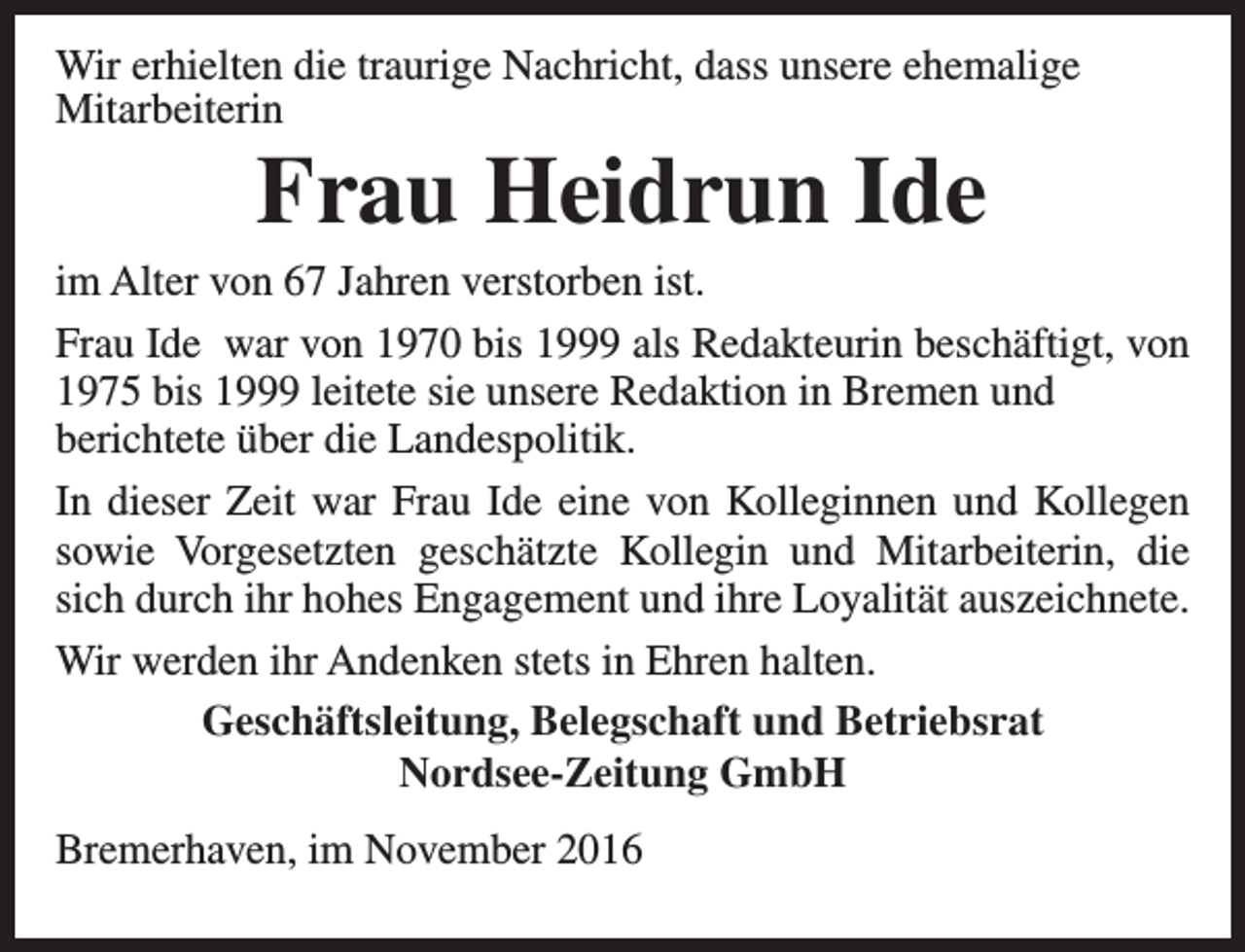 <p>Wir erhielten die traurige Nachricht, dass unsere ehemalige<br />Mitarbeiterin</p><p>Frau Heidrun Ide</p><p>im Alter von 67 Jahren verstorben ist.<br />Frau Ide war von 1970 bis 1999 als Redakteurin beschäftigt, von<br />1975 bis 1999 leitete sie unsere Redaktion in Bremen und<br />berichtete über die Landespolitik.<br />In dieser Zeit war Frau Ide eine von Kolleginnen und Kollegen<br />sowie Vorgesetzten geschätzte Kollegin und Mitarbeiterin, die<br />sich durch ihr hohes Engagement und ihre Loyalität auszeichnete.<br />Wir werden ihr Andenken stets in Ehren halten.<br />Geschäftsleitung, Belegschaft und Betriebsrat<br />Nordsee-Zeitung GmbH<br />Bremerhaven, im November 2016</p>