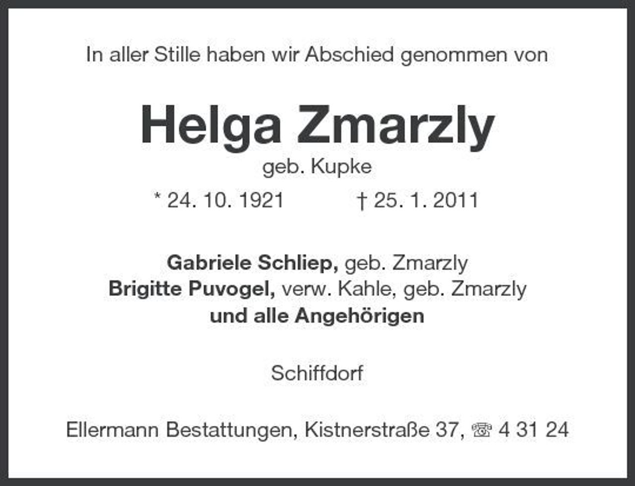 <p>In aller Stille haben wir Abschied genommen von</p><p>Helga Zmarzly<br />geb. Kupke * 24. 10. 1921 † 25. 1. 2011 Gabriele Schliep, geb. Zmarzly Brigitte Puvogel, verw. Kahle, geb. Zmarzly und alle Angehörigen Schiffdorf Ellermann Bestattungen, Kistnerstraße 37, 4 31 24</p>