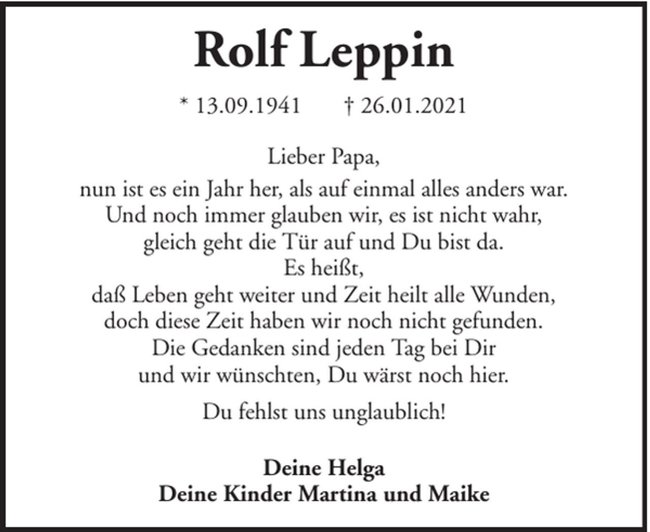 <p>Rolf Leppin<br />* 13.09.1941</p><p>† 26.01.2021</p><p>Lieber Papa,<br />nun ist es ein Jahr her, als auf einmal alles anders war.<br />Und noch immer glauben wir, es ist nicht wahr,<br />gleich geht die Tür auf und Du bist da.<br />Es heißt,<br />daß Leben geht weiter und Zeit heilt alle Wunden,<br />doch diese Zeit haben wir noch nicht gefunden.<br />Die Gedanken sind jeden Tag bei Dir<br />und wir wünschten, Du wärst noch hier.<br />Du fehlst uns unglaublich!<br />Deine Helga<br />Deine Kinder Martina und Maike</p>