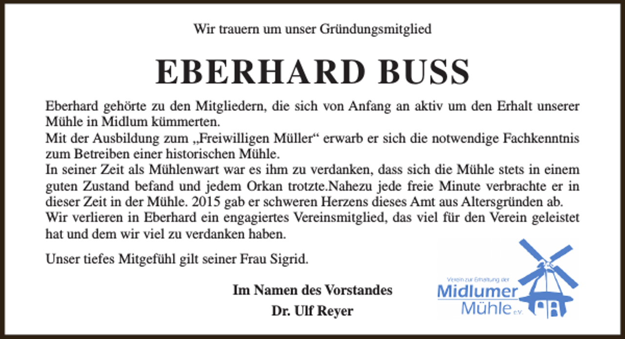 <p>Wir trauern um unser Gründungsmitglied</p><p>EBERHARD BUSS<br />Eberhard gehörte zu den Mitgliedern, die sich von Anfang an aktiv um den Erhalt unserer<br />Mühle in Midlum kümmerten.<br />Mit der Ausbildung zum „Freiwilligen Müller“ erwarb er sich die notwendige Fachkenntnis<br />zum Betreiben einer historischen Mühle.<br />In seiner Zeit als Mühlenwart war es ihm zu verdanken, dass sich die Mühle stets in einem<br />guten Zustand befand und jedem Orkan trotzte.Nahezu jede freie Minute verbrachte er in<br />dieser Zeit in der Mühle. 2015 gab er schweren Herzens dieses Amt aus Altersgründen ab.<br />Wir verlieren in Eberhard ein engagiertes Vereinsmitglied, das viel für den Verein geleistet<br />hat und dem wir viel zu verdanken haben.<br />Unser tiefes Mitgefühl gilt seiner Frau Sigrid.<br />Im Namen des Vorstandes<br />Dr. Ulf Reyer</p>