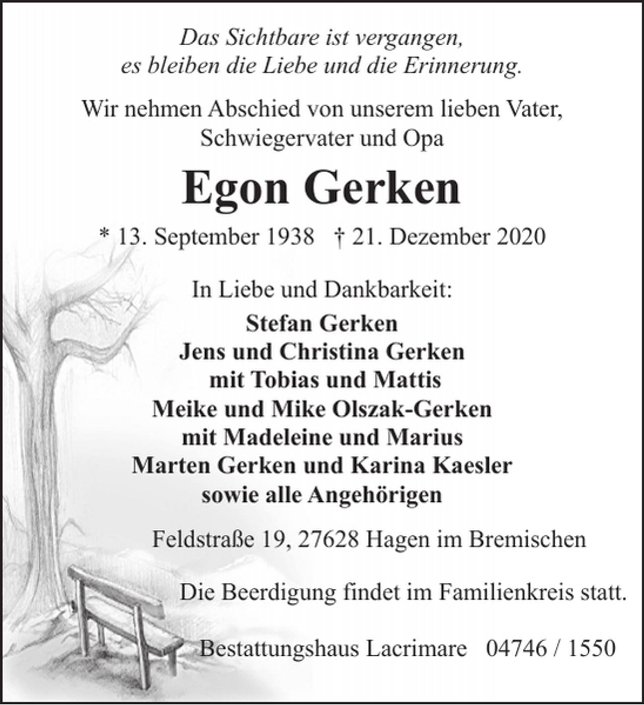 <p>Das Sichtbare ist vergangen,<br />es bleiben die Liebe und die Erinnerung.<br />Wir nehmen Abschied von unserem lieben Vater,<br />Schwiegervater und Opa</p><p>Egon Gerken</p><p>* 13. September 1938 † 21. Dezember 2020<br />In Liebe und Dankbarkeit:<br />Stefan Gerken<br />Jens und Christina Gerken<br />mit Tobias und Mattis<br />Meike und Mike Olszak-Gerken<br />mit Madeleine und Marius<br />Marten Gerken und Karina Kaesler<br />sowie alle Angehörigen<br />Feldstraße 19, 27628 Hagen im Bremischen<br />Die Beerdigung findet im Familienkreis statt.<br />Bestattungshaus Lacrimare 04746 / 1550</p>