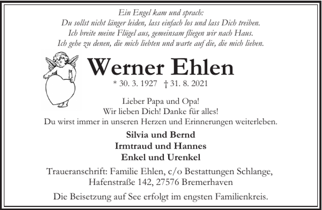 <p>Ein Engel kam und sprach:<br />Du sollst nicht länger leiden, lass einfach los und lass Dich treiben.<br />Ich breite meine Flügel aus, gemeinsam fliegen wir nach Haus.<br />Ich gehe zu denen, die mich liebten und warte auf die, die mich lieben.</p><p>Werner Ehlen<br />* 30. 3. 1927 † 31. 8. 2021</p><p>Lieber Papa und Opa!<br />Wir lieben Dich! Danke für alles!<br />Du wirst immer in unseren Herzen und Erinnerungen weiterleben.</p><p>Silvia und Bernd<br />Irmtraud und Hannes<br />Enkel und Urenkel<br />Traueranschrift: Familie Ehlen, c/o Bestattungen Schlange,<br />Hafenstraße 142, 27576 Bremerhaven<br />Die Beisetzung auf See erfolgt im engsten Familienkreis.</p>