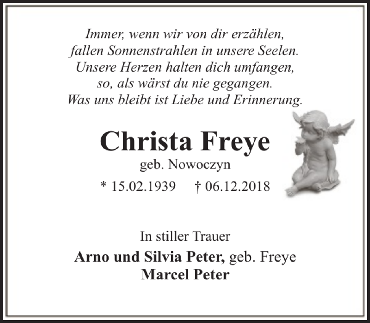 <p>Immer, wenn wir von dir erzählen,<br />fallen Sonnenstrahlen in unsere Seelen.<br />Unsere Herzen halten dich umfangen,<br />so, als wärst du nie gegangen.<br />Was uns bleibt ist Liebe und Erinnerung.</p><p>Christa Freye<br />geb. Nowoczyn</p><p>* 15.02.1939</p><p>† 06.12.2018</p><p>In stiller Trauer</p><p>Arno und Silvia Peter, geb. Freye<br />Marcel Peter</p>