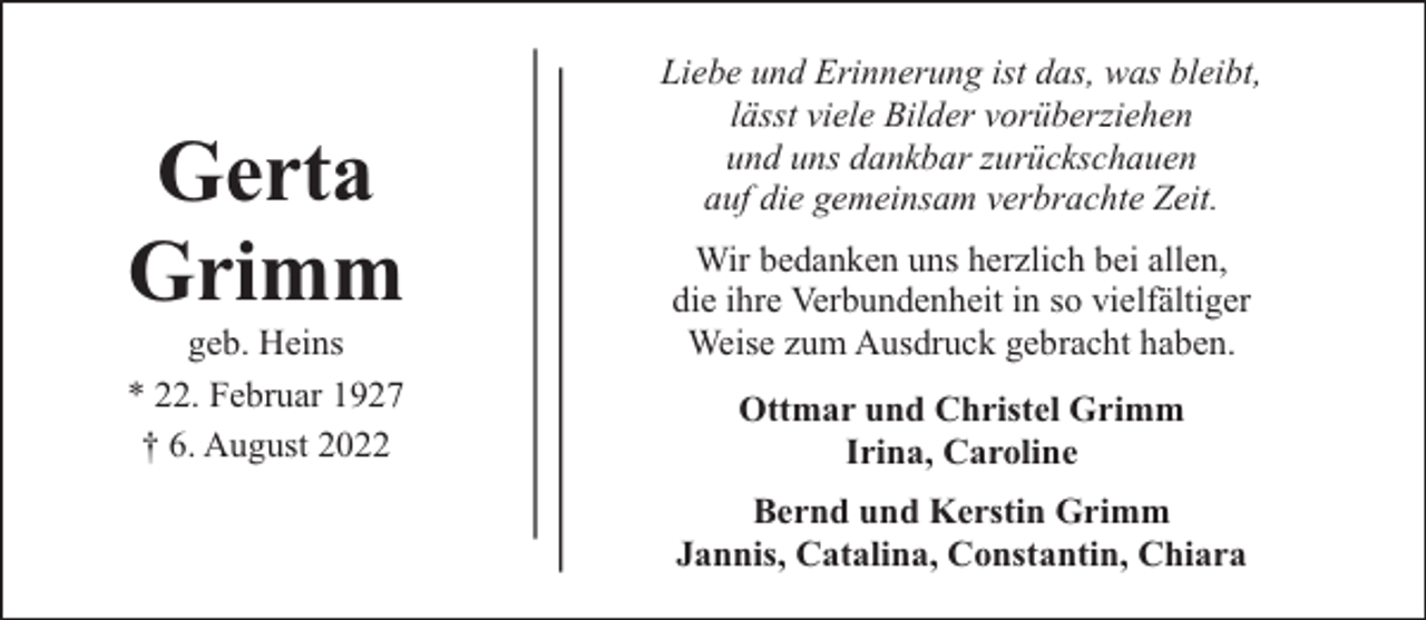 <p>Gerta<br />Grimm</p><p>geb. Heins<br />* 22. Februar 1927<br />† 6. August 2022</p><p>Liebe und Erinnerung ist das, was bleibt,<br />lässt viele Bilder vorüberziehen<br />und uns dankbar zurückschauen<br />auf die gemeinsam verbrachte Zeit.<br />Wir bedanken uns herzlich bei allen,<br />die ihre Verbundenheit in so vielfältiger<br />Weise zum Ausdruck gebracht haben.<br />Ottmar und Christel Grimm<br />Irina, Caroline<br />Bernd und Kerstin Grimm<br />Jannis, Catalina, Constantin, Chiara</p>
