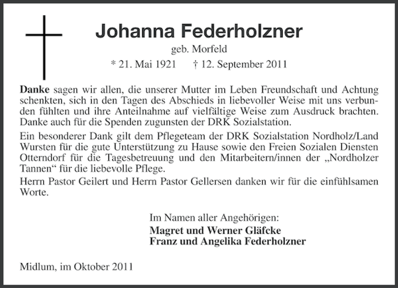 <p>Johanna Federholzner<br />geb. Morfeld<br />* 21. Mai 1921 † 12. September 2011<br />Danke sagen wir allen, die unserer Mutter im Leben Freundschaft und Achtung<br />schenkten, sich in den Tagen des Abschieds in liebevoller Weise mit uns verbunden fühlten und ihre Anteilnahme auf vielfältige Weise zum Ausdruck brachten.<br />Danke auch für die Spenden zugunsten der DRK Sozialstation.<br />Ein besonderer Dank gilt dem Pflegeteam der DRK Sozialstation Nordholz/Land<br />Wursten für die gute Unterstützung zu Hause sowie den Freien Sozialen Diensten<br />Otterndorf für die Tagesbetreuung und den Mitarbeitern/innen der „Nordholzer<br />Tannen“ für die liebevolle Pflege.<br />Herrn Pastor Geilert und Herrn Pastor Gellersen danken wir für die einfühlsamen<br />Worte.<br />Im Namen aller Angehörigen:<br />Magret und Werner Gläfcke<br />Franz und Angelika Federholzner<br />Midlum, im Oktober 2011</p>