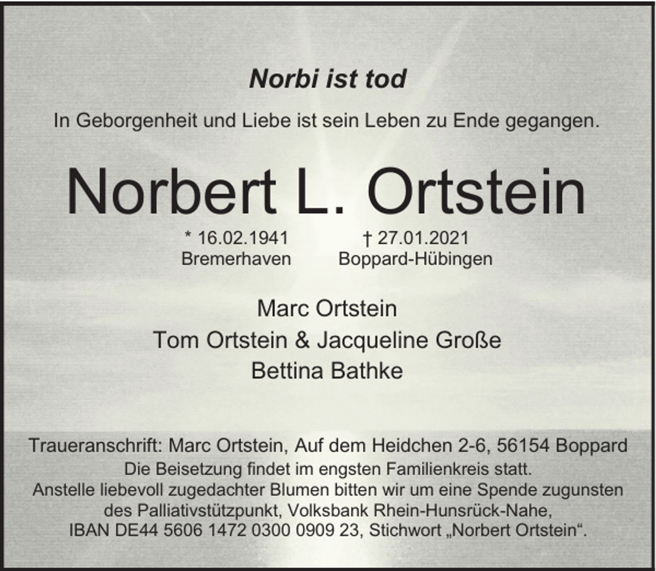 <p>Norbi ist tod<br />In Geborgenheit und Liebe ist sein Leben zu Ende gegangen.</p><p>Norbert L. Ortstein<br />* 16.02.1941<br />Bremerhaven</p><p>† 27.01.2021<br />Boppard-Hübingen</p><p>Marc Ortstein<br />Tom Ortstein &amp; Jacqueline Große<br />Bettina Bathke<br />Traueranschrift: Marc Ortstein, Auf dem Heidchen 2-6, 56154 Boppard<br />Die Beisetzung findet im engsten Familienkreis statt.<br />Anstelle liebevoll zugedachter Blumen bitten wir um eine Spende zugunsten<br />des Palliativstützpunkt, Volksbank Rhein-Hunsrück-Nahe,<br />IBAN DE44 5606 1472 030909 23, Stichwort „Norbert Ortstein“.</p>