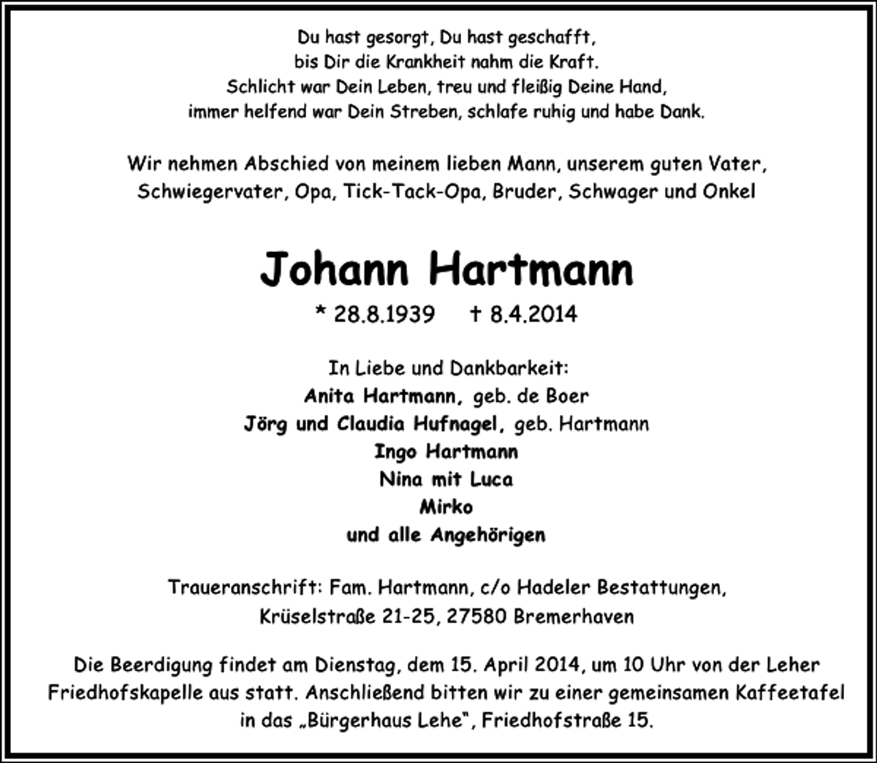 <p>Du hast gesorgt, Du hast geschafft,<br />bis Dir die Krankheit nahm die Kraft.<br />Schlicht war Dein Leben, treu und fleißig Deine Hand,<br />immer helfend war Dein Streben, schlafe ruhig und habe Dank.</p><p>Wir nehmen Abschied von meinem lieben Mann, unserem guten Vater,<br />Schwiegervater, Opa, Tick-Tack-Opa, Bruder, Schwager und Onkel</p><p>Johann Hartmann<br />* 28.8.1939</p><p>8.4.2014</p><p>In Liebe und Dankbarkeit:<br />Anita Hartmann, geb. de Boer<br />Jörg und Claudia Hufnagel, geb. Hartmann<br />Ingo Hartmann<br />Nina mit Luca<br />Mirko<br />und alle Angehörigen<br />Traueranschrift: Fam. Hartmann, c/o Hadeler Bestattungen,<br />Krüselstraße 21-25, 27580 Bremerhaven<br />Die Beerdigung findet am Dienstag, dem 15. April 2014, um 10 Uhr von der Leher<br />Friedhofskapelle aus statt. Anschließend bitten wir zu einer gemeinsamen Kaffeetafel<br />in das „Bürgerhaus Lehe“, Friedhofstraße 15.</p>