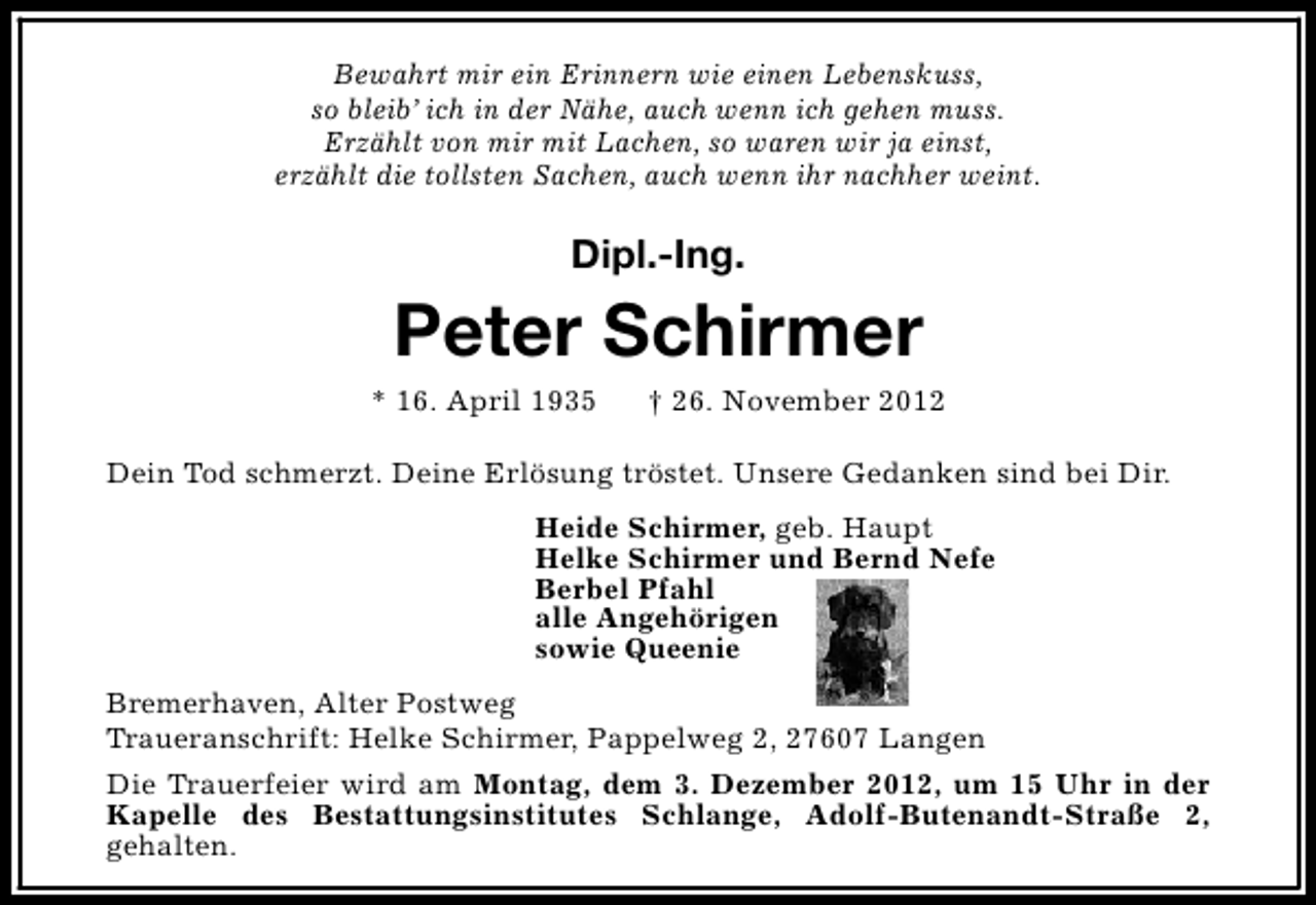 <p>Bewahrt mir ein Erinnern wie einen Lebenskuss,<br />so bleib’ ich in der Nähe, auch wenn ich gehen muss.<br />Erzählt von mir mit Lachen, so waren wir ja einst,<br />erzählt die tollsten Sachen, auch wenn ihr nachher weint.</p><p>Dipl.-Ing.</p><p>Peter Schirmer</p><p>* 16. April 1935</p><p>† 26. November 2012</p><p>Dein Tod schmerzt. Deine Erlösung tröstet. Unsere Gedanken sind bei Dir.<br />Heide Schirmer, geb. Haupt<br />Helke Schirmer und Bernd Nefe<br />Berbel Pfahl<br />alle Angehörigen<br />sowie Queenie<br />Bremerhaven, Alter Postweg<br />Traueranschrift: Helke Schirmer, Pappelweg 2, 27607 Langen<br />Die Trauerfeier wird am Montag, dem 3. Dezember 2012, um 15 Uhr in der<br />Kapelle des Bestattungsinstitutes Schlange, Adolf-Butenandt-Straße 2,<br />gehalten.</p>